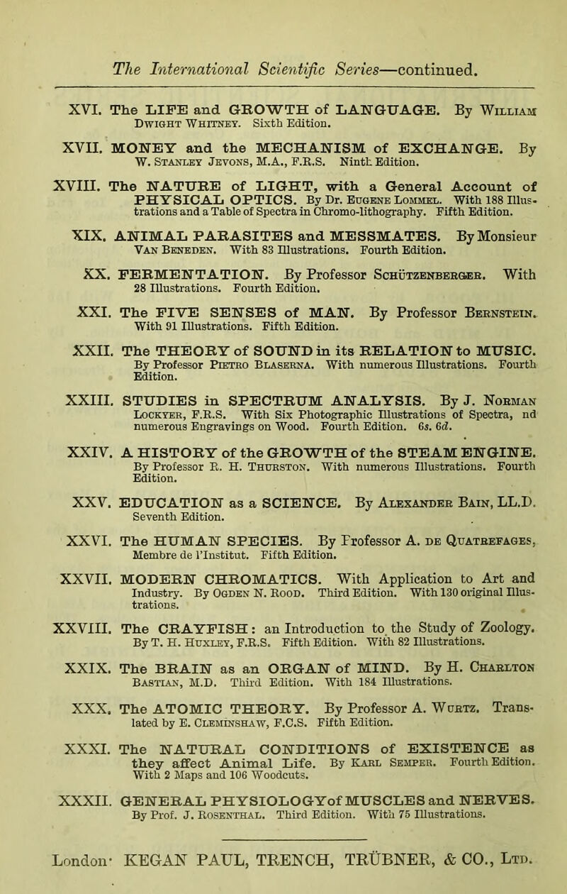 XVI. The LIFE and GROWTH of LANGUAGE. By William Dwight Whitney. Sixth Edition. XVII. MONEY and the MECHANISM of EXCHANGE. By W. Stanley Jevons, M.A., F.R.S. Ninth Edition. XVIII. The NATURE of LIGHT, with a General Account of PHYSICAL OPTICS. By Dr. Eugene Lommel. With 188 Illus- trations and a Table of Spectra in Chromo-lithography. Fifth Edition. XIX. ANIMAL PARASITES and MESSMATES. By Monsieur Van Beneden. With 83 Illustrations. Fourth Edition. XX. FERMENTATION. By Professor Schutzenber&eb. With 28 Illustrations. Fourth Edition. XXI. The FIVE SENSES of MAN. By Professor Bernstein. With 91 Illustrations. Fifth Edition. XXII. The THEORY of SOUND in its RELATION to MUSIC. By Professor Pietro Blaserna. With numerous Illustrations. Fourth Edition. XXIII. STUDIES in SPECTRUM ANALYSIS. By J. Nobman Lockyer, F.R.S. With Six Photographic Illustrations of Spectra, nd numerous Engravings on Wood. Fourth Edition. 6s. 6d. XXIV. A HISTORY of the GROWTH of the STEAM ENGINE. By Professor R. H. Thurston. With numerous Illustrations. Fourth Edition. XXV. EDUCATION as a SCIENCE. By Alexander Bain, LL.D. Seventh Edition. XXVI. The HUMAN SPECIES. By Frofessor A. de Quatbefages, Membre de l’lnstitut. Fifth Edition. XXVII. MODERN CHROMATICS. With Application to Art and Industry. By Ogden N. Rood. Third Edition. With 130 original Illus- trations. XXVIII. The CRAYFISH: an Introduction to the Study of Zoology. By T. H. Huxley, F.R.S. Fifth Edition. With 82 Illustrations. XXIX. The BRAIN as an ORGAN of MIND. By H. Chablton Bastian, M.D. Third Edition. With 184 Illustrations. XXX. The ATOMIC THEORY. By Professor A. Wurtz. Trans- lated by E. Cleminshaw, F.C.S. Fifth Edition. XXXI. The NATURAL CONDITIONS of EXISTENCE as they affect Animal Life. By Karl Semper. Fourth Edition. With 2 Maps and 106 Woodcuts. XXXII. GENERAL PHYSIOLOGYof MUSCLES and NERVES. By Prof. J. Rosenthal. Third Edition. With 75 Illustrations.