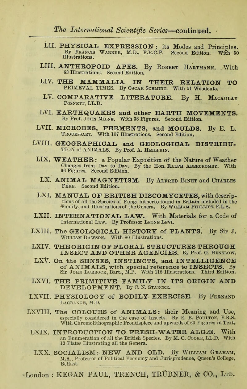 LII. PHYSICAL EXPRESSION: its Modes and Principles. By Francis Warner, M.D., F.R.C.P. Second Edition. With 50 Illustrations. LIII. ANTHROPOID APES. By Robert Hartmann. With 63 Illustrations. Second Edition. LIV. THE MAMMALIA IN THEIR RELATION TO PRIMEVAL TIMES. By Oscar Schmidt. With 51 Woodcuts. LV. COMPARATIVE LITERATURE. By H. Macaulay POSNETT, LL.D. LVI. EARTHQUAKES and other EARTH MOVEMENTS. By Prof. John Milne. With 38 Figures. Second Edition. LVII. MICROBES, FERMENTS, and MOULDS. By E. L. Trouessart. With 107 Illustrations. Second Edition. LVIII. GEOGRAPHICAL and GEOLOGICAL DISTRIBU- TION of ANIMALS. By Prof. A. Heilprin. LIX. WEATHER: a Popular Exposition of the Nature of Weather Changes from Day to Day. By the Hon. Ralph Aeercromby. With 96 Figures. Second Edition. LX. ANIMAL MAGNETISM. By Alfred Binet and Charles Fere. Second Edition. LXI. MANUAL OF BRITISH DISCOMYCETES, with descrip- tions of all the Species of Fungi hitherto found in Britain included in the Family, and Illustrations of the Genera. By William Phillips, F.L.S. LXII. INTERNATIONAL LAW. With Materials for a Code of International Law. By Professor Leone Levi. LXIII. The GEOLOGICAL HISTORY of PLANTS' By Sir J. William Dawson. With 80 Illustrations. LXIV. THE ORIGIN OF FLORAL STRUCTURES THROUGH INSECT AND OTHER AGENCIES. By Prof. G. Henslow. LXV. On the SENSES, INSTINCTS, and INTELLIGENCE of ANIMALS, with special reference to INSECTS. By Sir John Lubbock, Bart., M.P. With 118 Illustrations. Third Edition. LXVI. THE PRIMITIVE FAMILY IN ITS ORIGIN AND DEVELOPMENT. By C. N. Starcke. LXVII. PHYSIOLOGY of BODILY EXERCISE. By Fernand Lagrange, M.D. LXVIII. The COLOURS of ANIMALS: their Meaning and Use, especially considered in the case of Insects. By E. B. Poulton, F.R.S. With Chromolithographic Frontispiece and upwards of 60 Figures in Text* LXIX. INTRODUCTION TO FRESH-WATER ALGJE. With an Enumeration of all the British Species. By M. C. Cooke, LL.D. With 13 Plates Illustrating all the Genera. LXX. SOCIALISM: NEW AND OLD. By William Graham, M.A., Professor of Political Economy and Jurisprudence, Queen’s College, Belfast. .