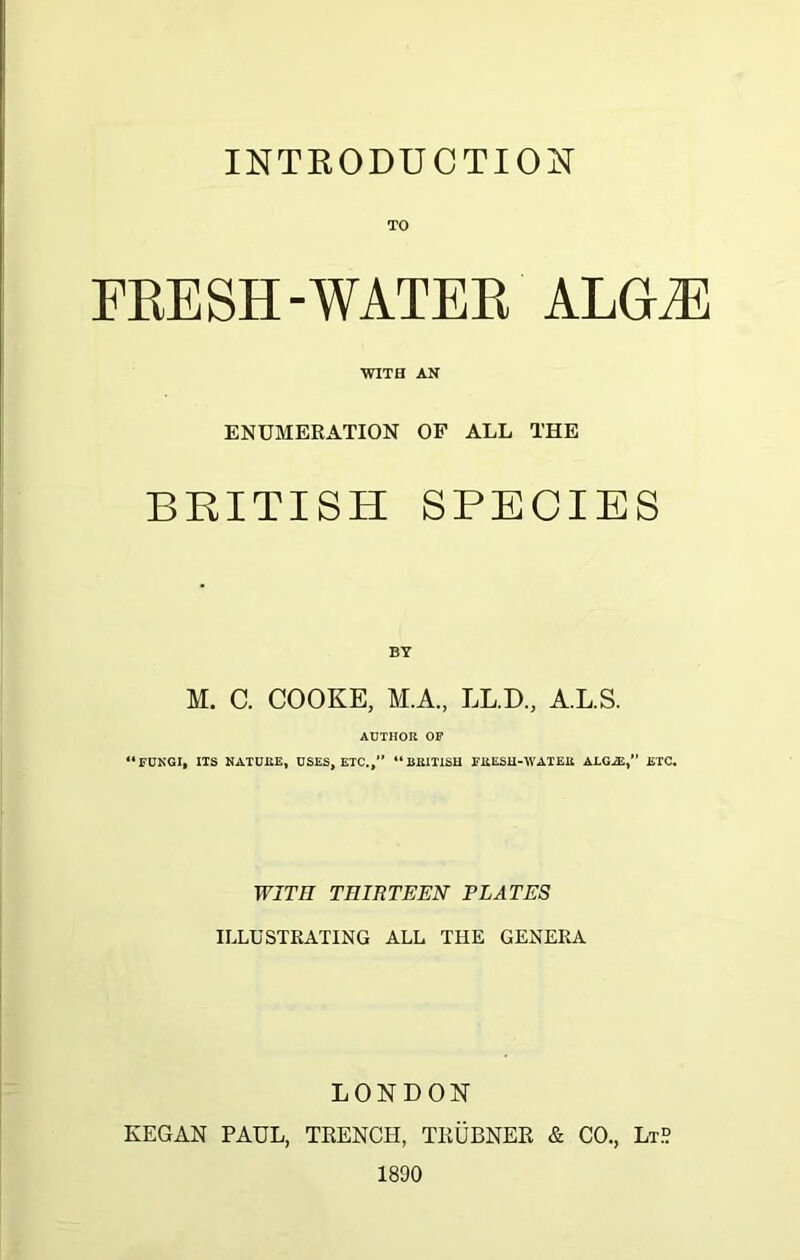 INTRODUCTION TO FRESH-WATER ALGLE WITH AN ENUMERATION OF ALL THE BRITISH SPECIES BY M. C. COOKE, M.A., LL.D., A.L.S. AUTHOR OF “FUNGI, ITS NATURE, USES, ETC.,” “BRITISH FRESH-IVATER ALGiE, BTC. WITH THIRTEEN PLATES ILLUSTRATING ALL THE GENERA LONDON KEGAN PAUL, TRENCH, TEUBNER & CO., Lt° 1890