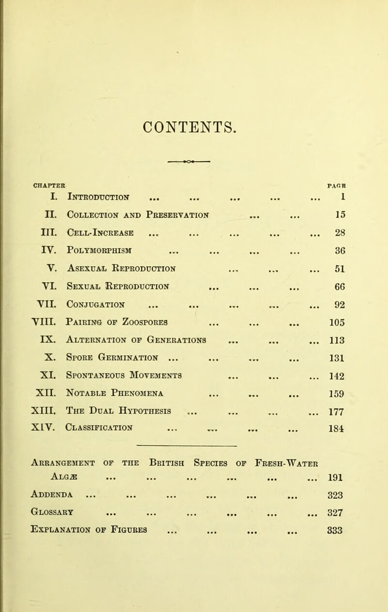 CONTENTS CHAPTER I. Introduction II. Collection and Preservation III. Cell-Increase IV. Polymorphism y. Asexual Reproduction VI. Sexual Reproduction VII. Conjugation VIII. Pairing of Zoospores IX. Alternation of Generations X. Spore Germination ... XI. Spontaneous Movements XII. Notable Phenomena XIII. The Dual Hypothesis XIV. Classification PACK 1 15 28 36 51 66 92 105 113 131 142 159 177 184 Arrangement of the British Species of Fresh-Water Alg.® ... ... ... ... ... ... 191 Addenda ... ... ... .... ... ... 323 Glossary ... ... ... ... ... ... 327 Explanation of Figures ... ... ... ... 333