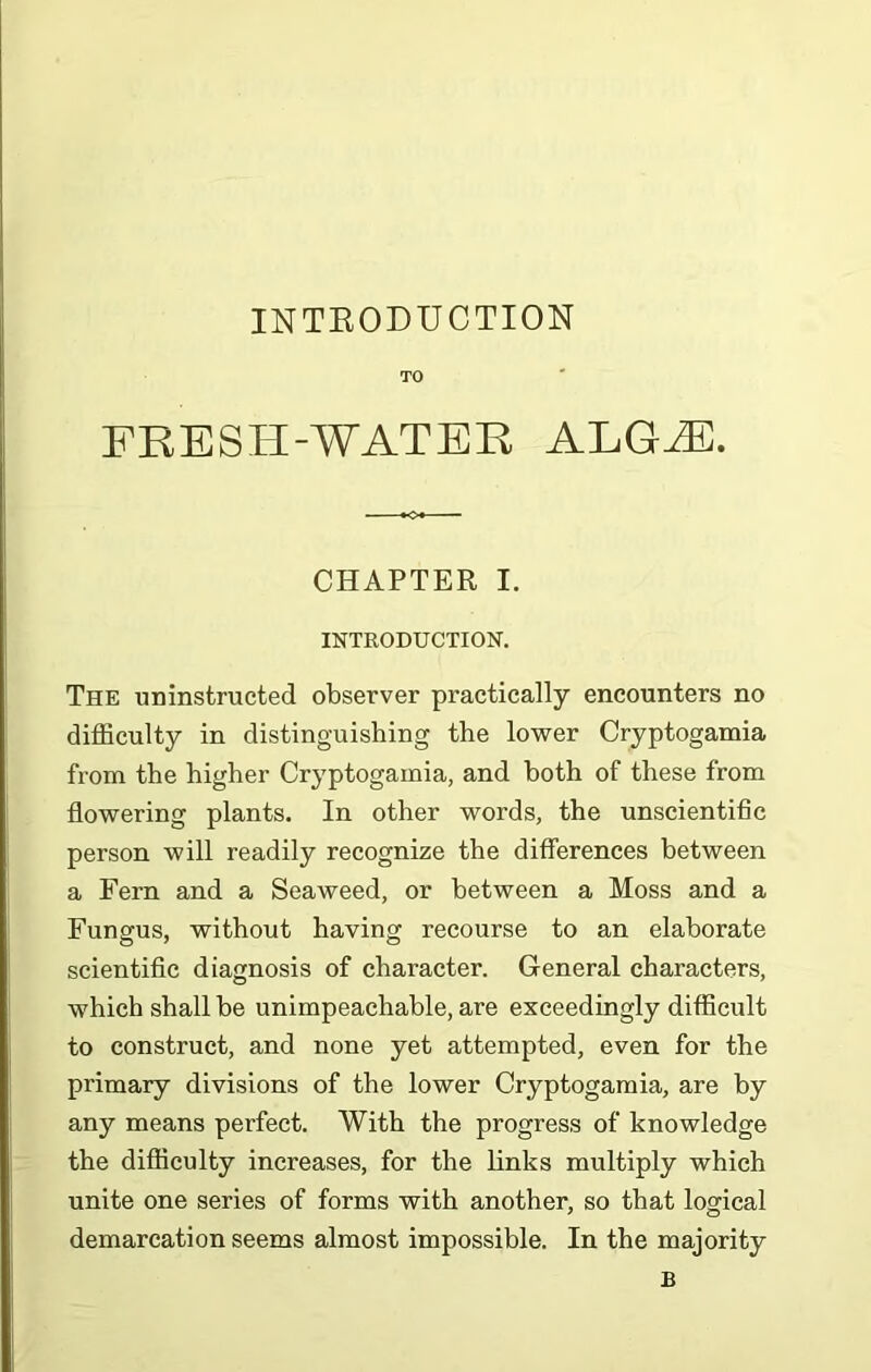 TO EBESH-WATER ALGiEC. CHAPTER I. INTRODUCTION. The uninstructed observer practically encounters no difficulty in distinguishing the lower Cryptogamia from the higher Cryptogamia, and both of these from flowering plants. In other words, the unscientific person will readily recognize the differences between a Fern and a Seaweed, or between a Moss and a Fungus, without having recourse to an elaborate scientific diagnosis of character. General characters, which shall he unimpeachable, are exceedingly difficult to construct, and none yet attempted, even for the primary divisions of the lower Cryptogamia, are by any means perfect. With the progress of knowledge the difficulty increases, for the links multiply which unite one series of forms with another, so that logical demarcation seems almost impossible. In the majority B