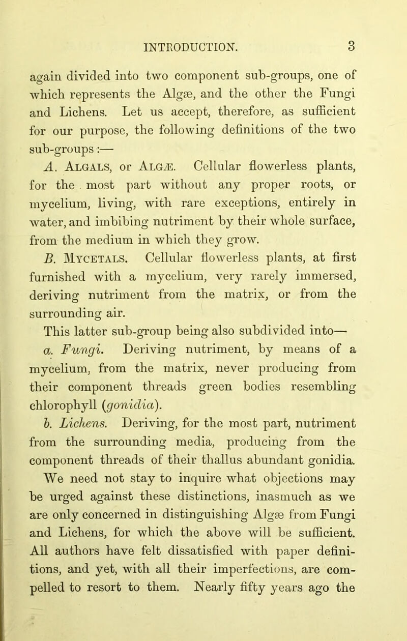 again divided into two component sub-groups, one of which represents the Algae, and the other the Fungi and Lichens. Let us accept, therefore, as sufficient for our purpose, the following definitions of the two sub-groups:— A. Algals, or AlG/E. Cellular flowerless plants, for the . most part without any proper roots, or mycelium, living, with rare exceptions, entirely in water, and imbibing nutriment by their whole surface, from the medium in which they grow. B. Mycetals. Cellular flowerless plants, at first furnished with a mycelium, very rarely immersed, deriving nutriment from the matrix, or from the surrounding air. This latter sub-group being also subdivided into— a. Fungi. Deriving nutriment, by means of a mycelium, from the matrix, never producing from their component threads green bodies resembling chlorophyll (gonidia). b. Lichens. Deriving, for the most part, nutriment from the surrounding media, producing from the component threads of their thallus abundant gonidia. We need not stay to inquire what objections may be urged against these distinctions, inasmuch as we are only concerned in distinguishing Algae from Fungi and Lichens, for which the above will be sufficient. All authors have felt dissatisfied with paper defini- tions, and yet, with all their imperfections, are com- pelled to resort to them. Nearly fifty years ago the