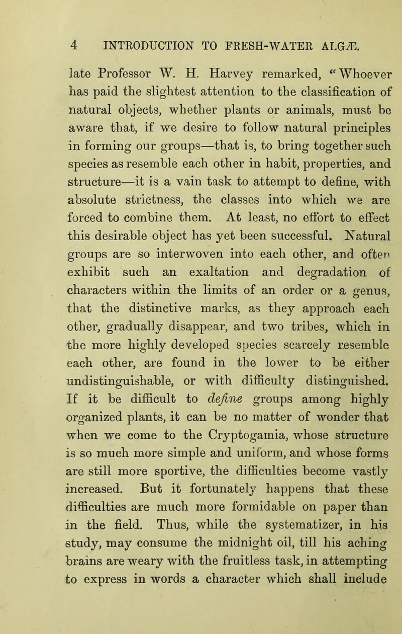 late Professor W. H. Harvey remarked, “ Whoever has paid the slig'htest attention to the classification of natural objects, whether plants or animals, must be aware that, if we desire to follow natural principles in forming our groups—that is, to bring together such species as resemble each other in habit, properties, and structure—it is a vain task to attempt to define, with absolute strictness, the classes into which we are forced to combine them. At least, no effort to effect this desirable object has yet been successful. Natural groups are so interwoven into each other, and often exhibit such an exaltation and degradation of characters within the limits of an order or a genus, that the distinctive marks, as they approach each other, gradually disappear, and two tribes, which in the more highly developed species scarcely resemble each other, are found in the lower to be either undistinguishable, or with difficulty distinguished. If it be difficult to define groups among highly organized plants, it can be no matter of wonder that when we come to the Cryptogamia, whose structure is so much more simple and uniform, and whose forms are still more sportive, the difficulties become vastly increased. But it fortunately happens that these difficulties are much more formidable on paper than in the field. Thus, while the systematizer, in his study, may consume the midnight oil, till his aching brains are weary with the fruitless task, in attempting to express in words a character which shall include