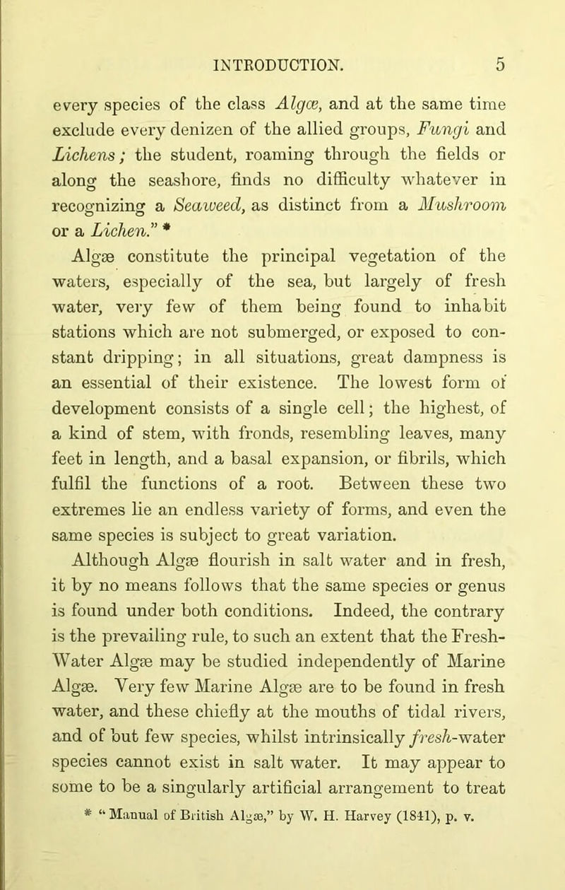 every species of the class Algce, and at the same time exclude every denizen of the allied groups, Fungi and Lichens; the student, roaming through the fields or along the seashore, finds no difficulty whatever in recoo-nizinsf a Seaweed, as distinct from a Mushroom or a Lichen.” * Algae constitute the principal vegetation of the waters, especially of the sea, but largely of fresh water, very few of them being found to inhabit stations which are not submerged, or exposed to con- stant dripping; in all situations, great dampness is an essential of their existence. The lowest form of development consists of a single cell; the highest, of a kind of stem, with fronds, resembling leaves, many feet in length, and a basal expansion, or fibrils, which fulfil the functions of a root. Between these two extremes lie an endless variety of forms, and even the same species is subject to great variation. Although Algae flourish in salt water and in fresh, it by no means follows that the same species or genus is found under both conditions. Indeed, the contrary is the prevailing rule, to such an extent that the Fresh- Water Algae may be studied independently of Marine Algae. Very few Marine Algae are to be found in fresh water, and these chiefly at the mouths of tidal rivers, and of but few species, whilst intrinsically fresh-water species cannot exist in salt water. It may appear to some to be a singularly artificial arrangement to treat * “ Manual of British Algss,” by W. H. Harvey (1841), p. v.