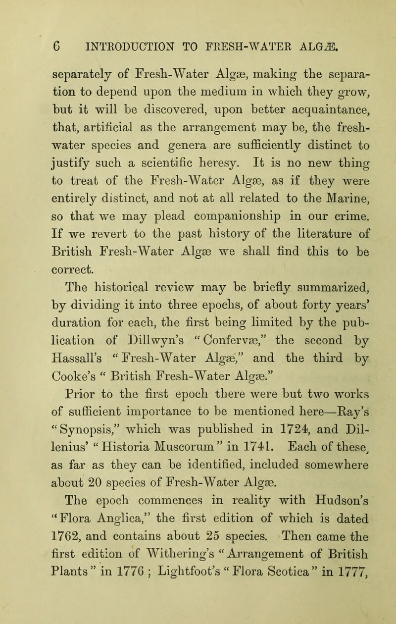 separately of Fresh-Water Algae, making the separa- tion to depend upon the medium in which they grow, but it will be discovered, upon better acquaintance, that, artificial as the arrangement may he, the fresh- water species and genera are sufficiently distinct to justify such a scientific heresy. It is no new thing to treat of the Fresh-Water Algae, as if they were entirely distinct, and not at all related to the Marine, so that we may plead companionship in our crime. If we revert to the past history of the literature of British Fresh-Water Algae we shall find this to he correct. The historical review may be briefly summarized, by dividing it into three epochs, of about forty years’ duration for each, the first being limited by the pub- lication of Dillwyn’s “ Confervae,” the second by Hassall’s “ Fresh-Water Algae,” and the third by Cooke’s “ British Fresh-Water Algae.” Prior to the first epoch there were but two works of sufficient importance to be mentioned here—Bay’s “Synopsis,” which was published in 1724, and Dil- lenius’ “Historia Muscorum” in 1741. Each of these, as far as they can be identified, included somewhere about 20 species of Fresh-Water Algae. The epoch commences in reality with Hudson’s “Flora Anglica,” the first edition of which is dated 1762, and contains about 25 species. Then came the first edition of Withering’s “Arrangement of British Plants” in 1776 ; Lightfoot’s “Flora Scotica” in 1777,