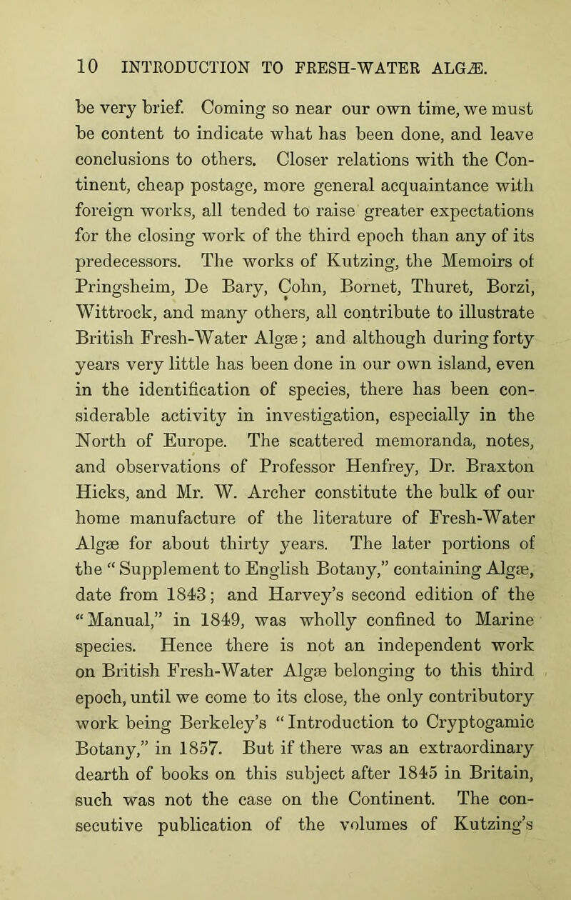 be very brief. Coming so near our own time, we must be content to indicate what has been done, and leave conclusions to others. Closer relations with the Con- tinent, cheap postage, more general acquaintance with foreign works, all tended to raise greater expectations for the closing work of the third epoch than any of its predecessors. The works of Kutzing, the Memoirs of Pringsheim, De Bary, Cohn, Bornet, Thuret, Borzi, Wittrock, and many others, all contribute to illustrate British Fresh-Water Algae; and although during forty years very little has been done in our own island, even in the identification of species, there has been con- siderable activity in investigation, especially in the North of Europe. The scattered memoranda, notes, and observations of Professor Henfrey, Dr. Braxton Hicks, and Mr. W. Archer constitute the bulk of our home manufacture of the literature of Fresh-Water Algae for about thirty years. The later portions of the “ Supplement to English Botany,” containing Algae, date from 1843; and Harvey’s second edition of the “Manual,” in 1849, was wholly confined to Marine species. Hence there is not an independent work on British Fresh-Water Algae belonging to this third epoch, until we come to its close, the only contributory work being Berkeley’s “ Introduction to Cryptogamic Botany,” in 1857. But if there was an extraordinary dearth of books on this subject after 1845 in Britain, such was not the case on the Continent. The con- secutive publication of the volumes of Kutzing’s