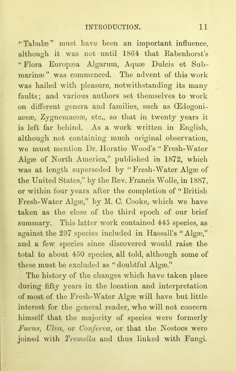 “ Tabulae ” must have been an important influence, although it was not until 1864 that Rabenhorst’s “ Flora Europaea Algarum, Aquae Dulcis et Sub- marinse ” was commenced. The advent of this work was hailed with pleasure, notwithstanding its man}^ faults; and various authors set themselves to work on different genera and families, such as CEdogoni- aceae, Zygnemacece, etc., so that in twenty years it is left far behind. As a work written in English, although not containing much original observation, we must mention Dr. Horatio Wood’s “ Fresh-Water Algae of North America,” published in 1872, which was at length superseded by “Fresh-Water Algae of the United States,” by the Rev. Francis Wolle, in 1887, or within four years after the completion of “ British Fresh-Water Algae,” by M. C. Cooke, which we have taken as the close of the third epoch of our brief summary. This latter work contained 445 species, as against the 297 species included in Hassall’s “ Algae,” and a few species since discovered would raise the total to about 450 species, all told, although some of these must be excluded as “doubtful Algae.” The history of the changes which have taken place during fifty years in the location and interpretation of most of the Fresh-Water Algae will have but little interest for the general reader, who will not concern himself that the majority of species were formerly Fucus, Ulva, or Conferva, or that the Nostocs were joined with Tremella and thus linked with Fungi.