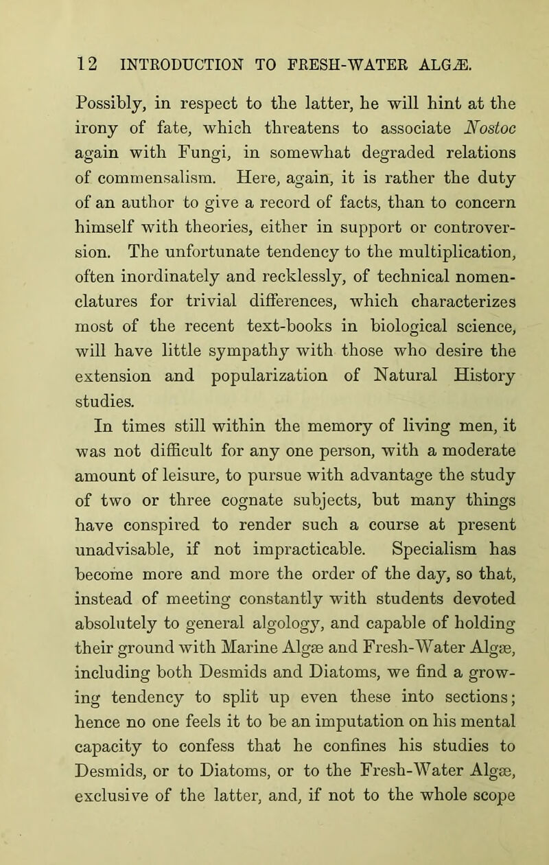 Possibly, in respect to the latter, be will bint at the irony of fate, which threatens to associate Nostoc again with Fungi, in somewhat degraded relations of commensalism. Here, again, it is rather the duty of an author to give a record of facts, than to concern himself with theories, either in support or controver- sion. The unfortunate tendency to the multiplication, often inordinately and recklessly, of technical nomen- clatures for trivial differences, which characterizes most of the recent text-books in biological science, will have little sympathy with those who desire the extension and popularization of Natural History studies. In times still within the memory of living men, it was not difficult for any one person, with a moderate amount of leisure, to pursue with advantage the study of two or three cognate subjects, hut many things have conspired to render such a course at present unadvisable, if not impracticable. Specialism has become more and more the order of the day, so that, instead of meeting constantly with students devoted absolutely to general algology, and capable of holding their ground with Marine Algae and Fresh-Water Algae, including both Desmids and Diatoms, we find a grow- ing tendency to split up even these into sections; hence no one feels it to be an imputation on his mental capacity to confess that he confines his studies to Desmids, or to Diatoms, or to the Fresh-Water Algae, exclusive of the latter, and, if not to the whole scope