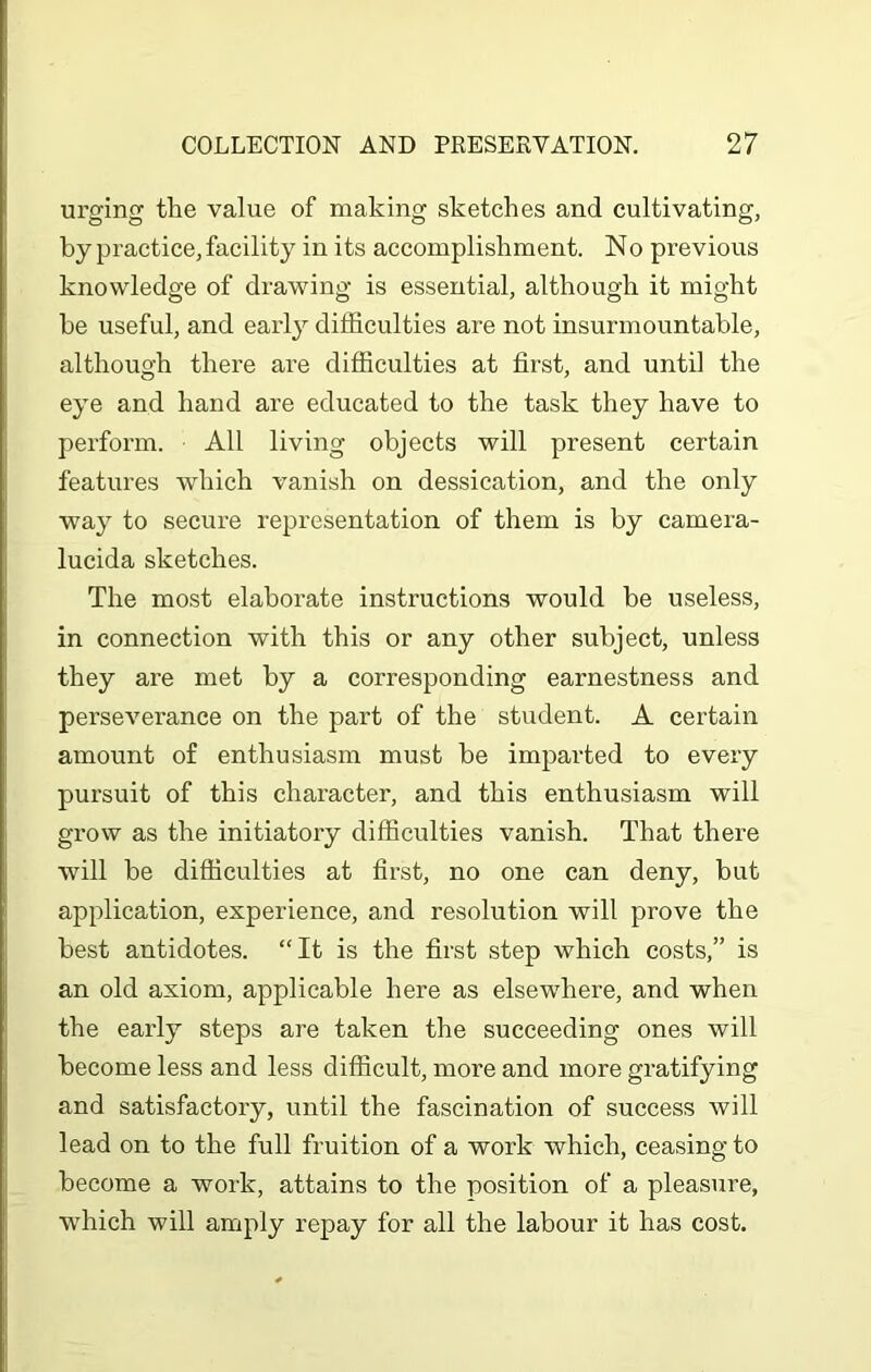 urging the value of making sketches and cultivating, by practice, facility in its accomplishment. No previous knowledge of drawing is essential, although it might he useful, and early difficulties are not insurmountable, although there are difficulties at first, and until the eye and hand are educated to the task they have to perform. All living objects will present certain features which vanish on dessication, and the only way to secure representation of them is by camera- lucida sketches. The most elaborate instructions would be useless, in connection with this or any other subject, unless they are met by a corresponding earnestness and perseverance on the part of the student. A certain amount of enthusiasm must be imparted to every pursuit of this character, and this enthusiasm will grow as the initiatory difficulties vanish. That there will be difficulties at first, no one can deny, but application, experience, and resolution will prove the best antidotes. “It is the first step which costs,” is an old axiom, applicable here as elsewhere, and when the early steps are taken the succeeding ones will become less and less difficult, more and more gratifying and satisfactory, until the fascination of success will lead on to the full fruition of a work which, ceasing to become a work, attains to the position of a pleasure, which will amply repay for all the labour it has cost.