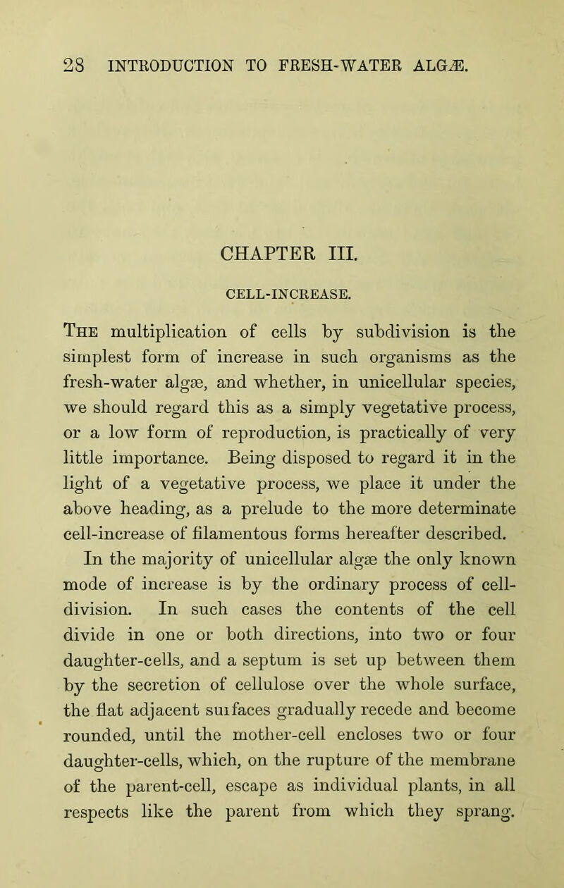 CHAPTER III. CELL-INCREASE. The multiplication of cells by subdivision is the simplest form of increase in such organisms as the fresh-water algae, and whether, in unicellular species, we should regard this as a simply vegetative process, or a low form of reproduction, is practically of very little importance. Being disposed to regard it in the light of a vegetative process, we place it under the above heading, as a prelude to the more determinate cell-increase of filamentous forms hereafter described. In the majority of unicellular algae the only known mode of increase is by the ordinary process of cell- division. In such cases the contents of the cell divide in one or both directions, into two or four daughter-cells, and a septum is set up between them by the secretion of cellulose over the whole surface, the flat adjacent suifaces gradually recede and become rounded, until the mother-cell encloses two or four daughter-cells, which, on the rupture of the membrane of the parent-cell, escape as individual plants, in all respects like the parent from which they sprang.