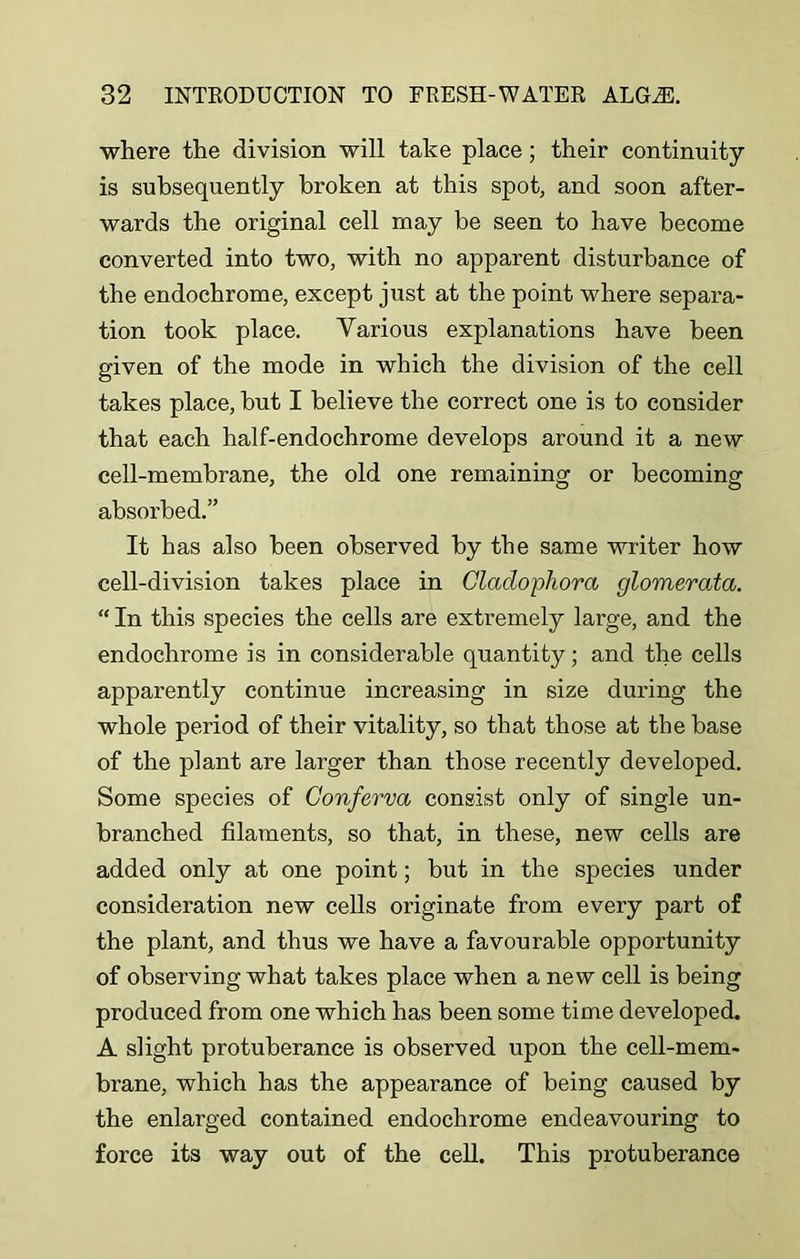 where the division will take place; their continuity is subsequently broken at this spot, and soon after- wards the original cell may be seen to have become converted into two, with no apparent disturbance of the endochrome, except just at the point where separa- tion took place. Various explanations have been given of the mode in which the division of the cell takes place, but I believe the correct one is to consider that each half-endochrome develops around it a new cell-membrane, the old one remaining or becoming absorbed.” It has also been observed by the same writer how cell-division takes place in Cladophora glomerata. “ In this species the cells are extremely large, and the endochrome is in considerable quantity; and the cells apparently continue increasing in size during the whole period of their vitality, so that those at the base of the plant are larger than those recently developed. Some species of Conferva consist only of single un- branched filaments, so that, in these, new cells are added only at one point; but in the species under consideration new cells originate from every part of the plant, and thus we have a favourable opportunity of observing what takes place when a new cell is being produced from one which has been some time developed. A slight protuberance is observed upon the cell-mem- brane, which has the appearance of being caused by the enlarged contained endochrome endeavouring to force its way out of the cell. This protuberance