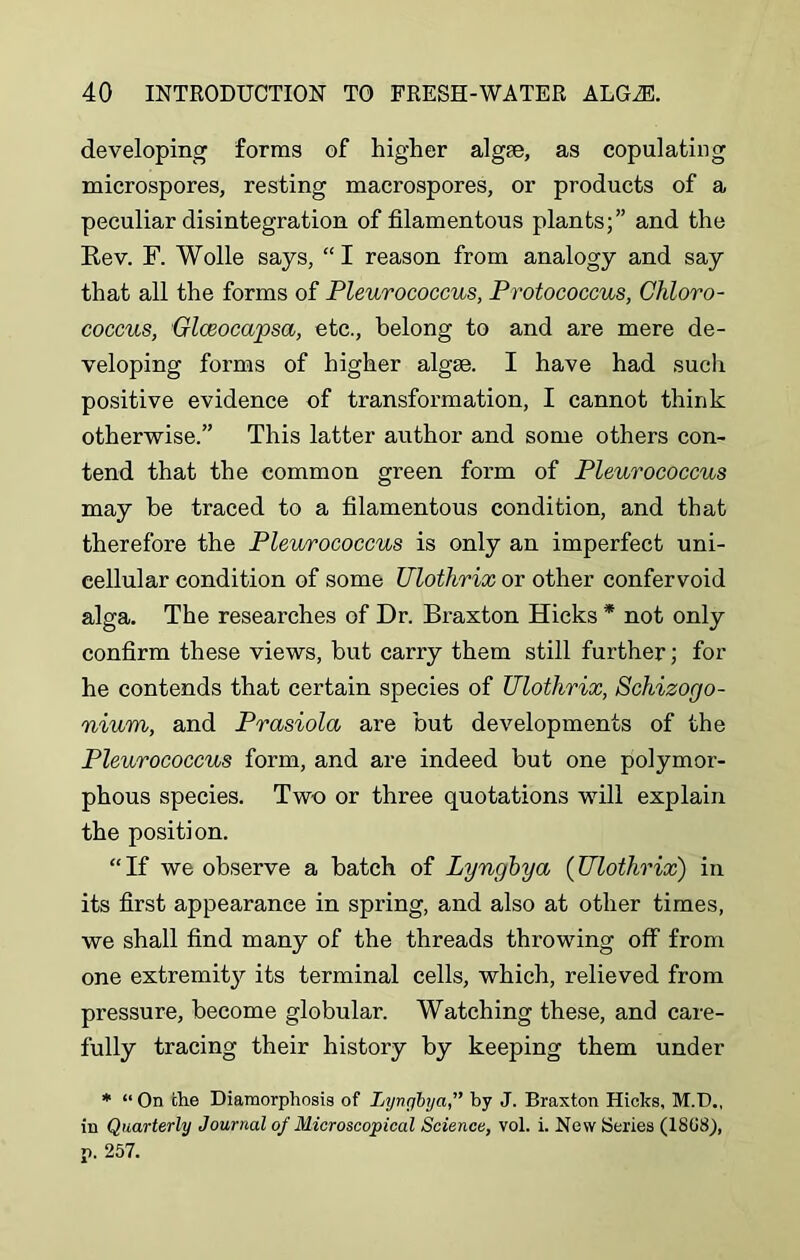 developing forms of higher algae, as copulating microspores, resting macrospores, or products of a peculiar disintegration of filamentous plants;” and the Rev. F. Wolle says, “ I reason from analogy and say that all the forms of Pleurococcus, Protococcus, Chloro- coccus, Glceocapsa, etc., belong to and are mere de- veloping forms of higher algae. I have had such positive evidence of transformation, I cannot think otherwise.” This latter author and some others con- tend that the common green form of Pleurococcus may be traced to a filamentous condition, and that therefore the Pleurococcus is only an imperfect uni- cellular condition of some Ulothrix or other confervoid alga. The researches of Dr. Braxton Hicks * not only confirm these views, but carry them still further; for he contends that certain species of Ulothrix, Schizogo- nium, and Prasiola are but developments of the Pleurococcus form, and are indeed but one polymor- phous species. Tw-o or three quotations will explain the position. “If we observe a batch of Lyngbya (Ulothrix) in its first appearance in spring, and also at other times, we shall find many of the threads throwing off from one extremity its terminal cells, which, relieved from pressure, become globular. Watching these, and care- fully tracing their history by keeping them under * “On the Diaraorphosis of Lyngbyaby J. Braxton Hicks, M.D., in Quarterly Journal of Microscopical Science, vol. i. New Series (1808), p. 257.