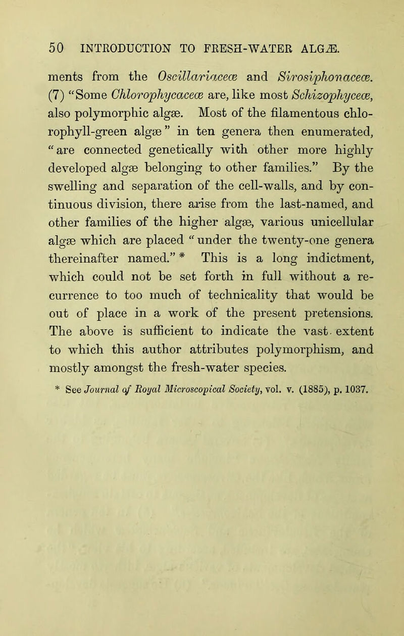 ments from the Oscillariacece and Sirosiphonacece. (7) “Some Chlorophycacece are, like most Schizophycece, also polymorphic algae. Most of the filamentous chlo- rophyll-green algae ” in ten genera then enumerated, “are connected genetically with other more highly developed algae belonging to other families.” By the swelling and separation of the cell-walls, and by con- tinuous division, there arise from the last-named, and other families of the higher algae, various unicellular algae which are placed “ under the twenty-one genera thereinafter named.” * This is a long indictment, which could not be set forth in full without a re- currence to too much of technicality that would be out of place in a work of the present pretensions. The above is sufficient to indicate the vast - extent to which this author attributes polymorphism, and mostly amongst the fresh-water species.