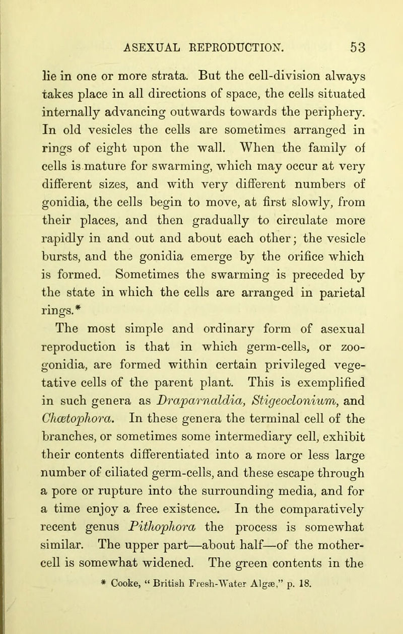 lie in one or more strata. But the cell-division always takes place in all directions of space, the cells situated internally advancing outwards towards the periphery. In old vesicles the cells are sometimes arranged in rings of eight upon the wall. When the family of cells is mature for swarming, which may occur at very different sizes, and with very different numbers of gonidia, the cells begin to move, at first slowly, from their places, and then gradually to circulate more rapidly in and out and about each other; the vesicle bursts, and the gonidia emerge by the orifice which is formed. Sometimes the swarming is preceded by the state in which the cells are arranged in parietal rings.* The most simple and ordinary form of asexual reproduction is that in which germ-cells, or zoo- gonidia, are formed within certain privileged vege- tative cells of the parent plant. This is exemplified in such genera as Draparnaldia, Stigeocionium, and Chcetopliora. In these genera the terminal cell of the branches, or sometimes some intermediary cell, exhibit their contents differentiated into a more or less lanre number of ciliated germ-cells, and these escape through a pore or rupture into the surrounding media, and for a time enjoy a free existence. In the comparatively recent genus Pithophora the process is somewhat similar. The upper part—about half—of the mother- cell is somewhat widened. The green contents in the * Cooke, “ British Fresh-Water Algse,” p. 18.