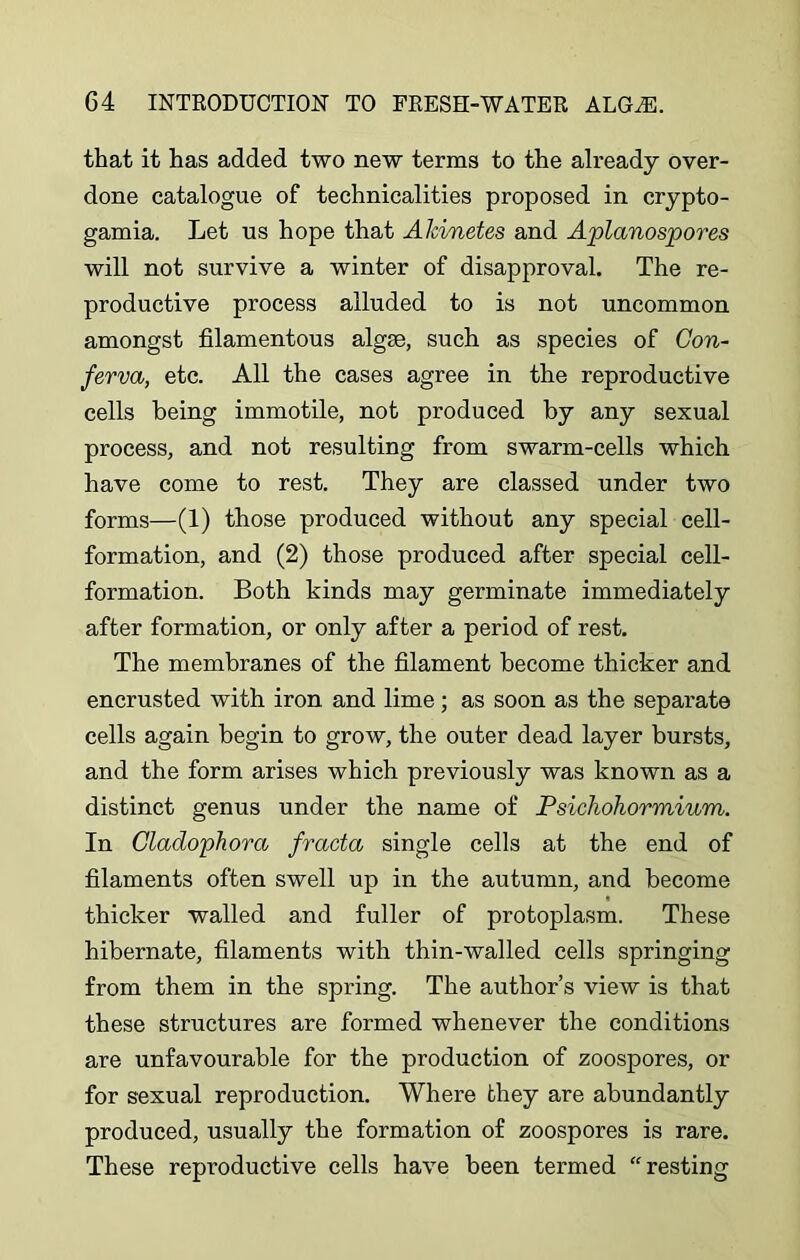 that it has added two new terms to the already over- done catalogue of technicalities proposed in crypto- gamia. Let ns hope that Akvnetes and Aplanospores will not survive a winter of disapproval. The re- productive process alluded to is not uncommon amongst filamentous algrn, such as species of Con- ferva, etc. All the cases agree in the reproductive cells being immotile, not produced by any sexual process, and not resulting from swarm-cells which have come to rest. They are classed under two forms—(1) those produced without any special cell- formation, and (2) those produced after special cell- formation. Both kinds may germinate immediately after formation, or only after a period of rest. The membranes of the filament become thicker and encrusted with iron and lime; as soon as the separate cells again begin to grow, the outer dead layer bursts, and the form arises which previously was known as a distinct genus under the name of Psichohormium. In Cladophora fracta single cells at the end of filaments often swell up in the autumn, and become thicker walled and fuller of protoplasm. These hibernate, filaments with thin-walled cells springing from them in the spring. The author’s view is that these structures are formed whenever the conditions are unfavourable for the production of zoospores, or for sexual reproduction. Where they are abundantly produced, usually the formation of zoospores is rare. These reproductive cells have been termed “resting