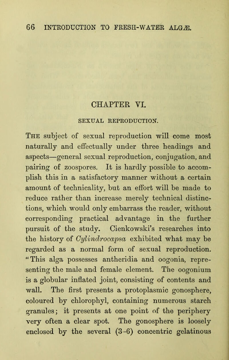 CHAPTER VI. SEXUAL EEPKODUCTION. The subject of sexual reproduction will come most naturally and effectually under three headings and aspects—general sexual reproduction, conjugation, and pairing of zoospores. It is hardly possible to accom- plish this in a satisfactory manner without a certain amount of technicality, hut an effort will he made to reduce rather than increase merely technical distinc- tions, which would only embarrass the reader, without corresponding practical advantage in the further pursuit of the study. Cienkowski’s researches into the history of Gylindrocapsa exhibited what may be regarded as a normal form of sexual reproduction. “This alga possesses antheridia and oogonia, repre- senting the male and female element. The oogonium is a globular inflated joint, consisting of contents and wall. The first presents a protoplasmic gonosphere, coloured by chlorophyl, containing numerous starch granules; it presents at one point of the periphery very often a clear spot. The gonosphere is loosely enclosed by the several (3-6) concentric gelatinous