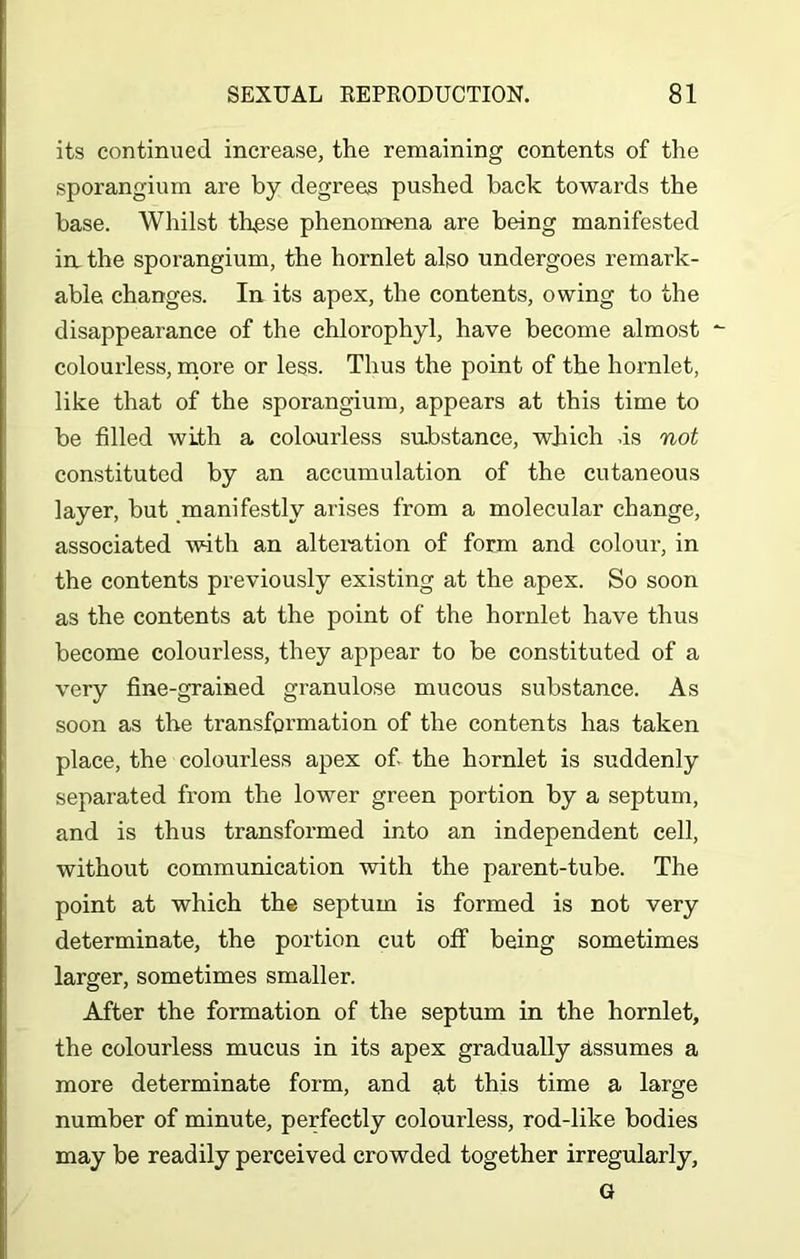 its continued increase, the remaining contents of the sporangium are by degrees pushed back towards the base. Whilst these phenomena are being manifested in. the sporangium, the hornlet also undergoes remark- able changes. In its apex, the contents, owing to the disappearance of the chlorophyl, have become almost colourless, more or less. Thus the point of the hornlet, like that of the sporangium, appears at this time to be filled with a colourless substance, which .is not constituted by an accumulation of the cutaneous layer, but manifestly arises from a molecular change, associated with an alteration of form and colour, in the contents previously existing at the apex. So soon as the contents at the point of the hornlet have thus become colourless, they appear to be constituted of a very fine-grained granulose mucous substance. As soon as the transformation of the contents has taken place, the colourless apex of. the hornlet is suddenly separated from the lower green portion by a septum, and is thus transformed into an independent cell, without communication with the parent-tube. The point at which the septum is formed is not very determinate, the portion cut off being sometimes larger, sometimes smaller. After the formation of the septum in the hornlet, the colourless mucus in its apex gradually assumes a more determinate form, and at this time a large number of minute, perfectly colourless, rod-like bodies may be readily perceived crowded together irregularly, G