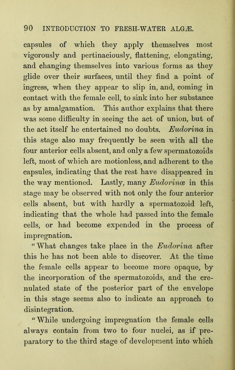 capsules of which they apply themselves most vigorously and pertinaciously, flattening, elongating, and changing themselves into various forms as they glide over their surfaces, until they find a point of ingress, when they appear to slip in, and, coming in contact with the female cell, to sink into her substance as by amalgamation. This author explains that there was some difficulty in seeing the act of union, but of the act itself he entertained no doubts. Eudorina in this stage also may frequently be seen with all the four anterior cells absent, and only a few spermatozoids left, most of which are motionless, and adherent to the capsules, indicating that the rest have disappeared in the way mentioned. Lastly, many Eudorince in this stage may be observed with not only the four anterior cells absent, but with hardly a spermatozoid left, indicating that the whole had passed into the female cells, or had become expended in the process of impregnation. “What changes take place in the Eudorina after this he has not been able to discover. At the time the female cells appear to become more opaque, by the incorporation of the spermatozoids, and the cre- nulated state of the posterior part of the envelope in this stage seems also to indicate an approach to disintegration. “While undergoing impregnation the female cells always contain from two to four nuclei, as if pre- paratory to the third stage of development into which