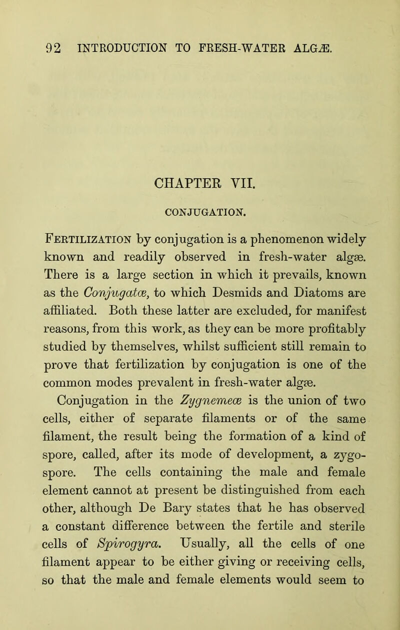 CHAPTER VII. CONJUGATION. Fertilization by conjugation is a phenomenon widely known and readily observed in fresh-water algae. There is a large section in which it prevails, known as the Conjugates, to which Desmids and Diatoms are affiliated. Both these latter are excluded, for manifest reasons, from this work, as they can be more profitably studied by themselves, whilst sufficient still remain to prove that fertilization by conjugation is one of the common modes prevalent in fresh-water algae. Conjugation in the Zygnemece is the union of two cells, either of separate filaments or of the same filament, the result being the formation of a kind of spore, called, after its mode of development, a zygo- spore. The cells containing the male and female element cannot at present be distinguished from each other, although De Bary states that he has observed a constant difference between the fertile and sterile cells of Spirogyra. Usually, all the cells of one filament appear to be either giving or receiving cells, so that the male and female elements would seem to