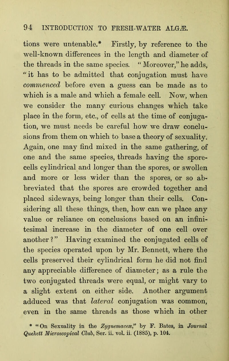 tions were untenable.* Firstly, by reference to the well-known differences in the length and diameter of the threads in the same species. “ Moreover,” he adds, “it has to be admitted that conjugation must have commenced before even a guess can be made as to which is a male and which a female cell. Now, when we consider the many curious changes which take place in the form, etc., of cells at the time of conjuga- tion, we must needs be careful how we draw conclu- sions from them on which to base a theory of sexuality. Again, one may find mixed in the same gathering, of one and the same species, threads having the spore- cells cylindrical and longer than the spores, or swollen and more or less wider than the spores, or so ab- breviated that the spores are crowded together and placed sideways, being longer than their cells. Con- sidering all these things, then, how can we place any value or reliance on conclusions based on an infini- tesimal increase in the diameter of one cell over another?” Having examined the conjugated cells of the species operated upon by Mr. Bennett, where the cells preserved their cjdindrical form he did not find any appreciable difference of diameter; as a rule the two conjugated threads were equal, or might vary to a slight extent on either side. Another argument adduced was that lateral conjugation was common, even in the same threads as those which in other * “ On Sexuality in the Zijgnemacex,” by F. Bates, in Journal Quehett Microscopical Club, Ser. ii. vol. ii. (1885), p. 104.