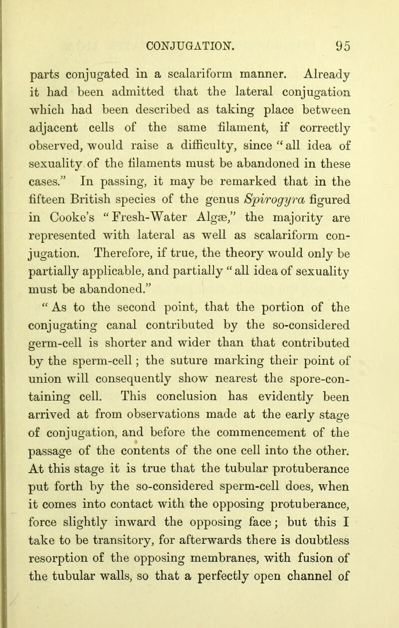 parts conjugated in a scalariform manner. Already it had been admitted that the lateral conjugation which had been described as taking place between adjacent cells of the same filament, if correctly observed, would raise a difficulty, since “ all idea of sexuality of the filaments must be abandoned in these cases.” In passing, it may be remarked that in the fifteen British species of the genus Spirogyra figured in Cooke’s “Fresh-Water Algae,” the majority are represented with lateral as well as scalariform con- jugation. Therefore, if true, the theory would only be partially applicable, and partially “ all idea of sexuality must be abandoned.” “ As to the second point, that the portion of the conjugating canal contributed by the so-considered germ-cell is shorter and wider than that contributed by the sperm-cell; the suture marking their point of union will consequently show nearest the spore-con- taining cell. This conclusion has evidently been arrived at from observations made at the early stage of conjugation, and before the commencement of the passage of the contents of the one cell into the other. At this stage it is true that the tubular protuberance put forth by the so-considered sperm-cell does, when it comes into contact with the opposing protuberance, force slightly inward the opposing face; but this I take to be transitory, for afterwards there is doubtless resorption of the opposing membranes, with fusion of the tubular walls, so that a perfectly open channel of