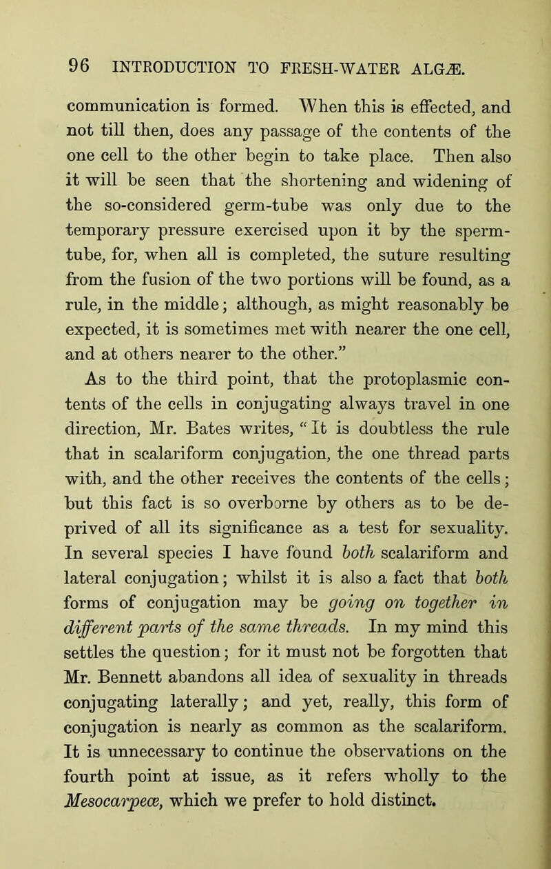 communication is formed. When this is effected, and not till then, does any passage of the contents of the one cell to the other begin to take place. Then also it will be seen that the shortening and widening of the so-considered germ-tube was only due to the temporary pressure exercised upon it by the sperm- tube, for, when all is completed, the suture resulting from the fusion of the two portions will be found, as a rule, in the middle; although, as might reasonably be expected, it is sometimes met with nearer the one cell, and at others nearer to the other.” As to the third point, that the protoplasmic con- tents of the cells in conjugating always travel in one direction, Mr. Bates writes, “ It is doubtless the rule that in scalariform conjugation, the one thread parts with, and the other receives the contents of the cells; but this fact is so overborne by others as to be de- prived of all its significance as a test for sexuality. In several species I have found both scalariform and lateral conjugation; whilst it is also a fact that both forms of conjugation may be going on together in different parts of the same threads. In my mind this settles the question; for it must not be forgotten that Mr. Bennett abandons all idea of sexuality in threads conjugating laterally; and yet, really, this form of conjugation is nearly as common as the scalariform. It is unnecessary to continue the observations on the fourth point at issue, as it refers wholly to the Mesocarpeoe, which we prefer to hold distinct.