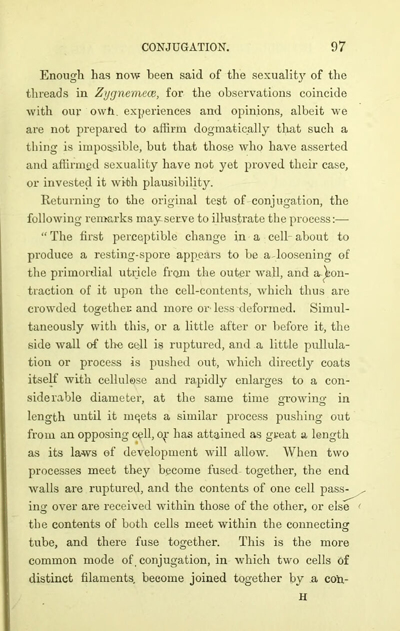 Enough has now been said of the sexuality of the threads in Zygnemece, for the observations coincide with our owt. experiences and opinions, albeit we are not prepared to affirm dogmatically that such a thing is impossible, but that those who have asserted and affirmed sexuality have not yet proved their case, or invested it wi-th plausibility. Returning to the original test of conjugation, the following remarks may serve to illustrate the process:— “ The first perceptible change in a cell- about to produce a resting-spore appears to be a-loosening of the primordial utricle from the outer wall, and a ^on- traction of it upon the cell-contents, which thus are crowded together and more or less deformed. Simul- taneously with this, or a little after or before it, the side wall of tire cell is ruptured, and a little pullula- tiou or process is pushed out, which directly coats itself with cellulose and rapidly enlarges to a con- siderable diameter, at the same time growing in length until it mqets a similar process pushing out from an opposing cell, oy has attained as great a length as its laws of development will allow. When two processes meet they become fused together, the end walls are ruptured, and the contents of one cell pass- ing over are received within those of the other, or else the contents of both cells meet within the connecting tube, and there fuse together. This is the more common mode of conjugation, in which two cells of distinct filaments, become joined together by a co'n- H