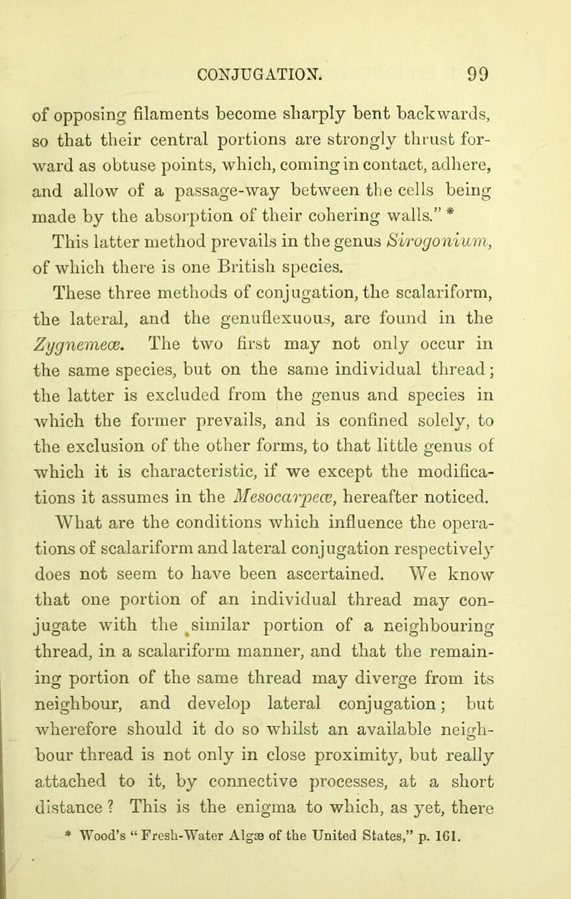 of opposing filaments become sharply bent backwards, so that their central portions are strongly thrust for- ward as obtuse points, which, coming in contact, adhere, and allow of a passage-way between the cells being made by the absorption of their cohering walls.” * This latter method prevails in the genus Sirugonium, of which there is one British species. These three methods of conjugation, the scalariform, the lateral, and the genuflexuous, are found in the Zygnemeoe. The two first may not only occur in the same species, but on the same individual thread; the latter is excluded from the genus and species in which the former prevails, and is confined solely, to the exclusion of the other forms, to that little genus of which it is characteristic, if we except the modifica- tions it assumes in the Mesocarpece, hereafter noticed. What are the conditions which influence the opera- tions of scalariform and lateral conjugation respectively does not seem to have been ascertained. We know that one portion of an individual thread may con- jugate with the similar portion of a neighbouring thread, in a scalariform manner, and that the remain- ing portion of the same thread may diverge from its neighbour, and develop lateral conjugation; but wherefore should it do so whilst an available neigh- bour thread is not only in close proximity, but really attached to it, by connective processes, at a short distance ? This is the enigma to which, as yet, there * Wood’s “Fresh-Water Algoe of the United States,” p. 161.