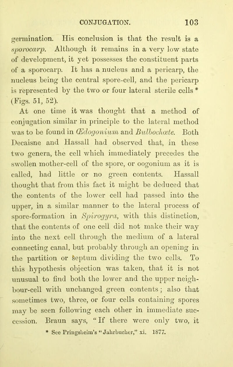 germination. His conclusion is that the result is a sporocarp. Although it remains in a very low state of development, it yet possesses the constituent parts of a sporocarp. It has a nucleus and a pericarp, the nucleus being the central spore-cell, and the pericarp is represented by the two or four lateral sterile cells * (Figs. 51, 52). At one time it was thought that a method of conjugation similar in principle to the lateral method was to be found in (Edogonium and Bulboclioete. Both Deeaisne and Hassall had observed that, in these two genera, the cell which immediately precedes the swollen mother-cell of the spore, or oogonium as it is called, had little or no green contents. Hassall thought that from this fact it might be deduced that the contents of the lower cell had passed into the upper, in a similar manner to the lateral process of spore-formation in Spirogyra, with this distinction, that the contents of one cell did not make their way into the next cell through the medium of a lateral connecting canal, but probably through an opening in the partition or Septum dividing the two cells. To this hypothesis objection was taken, that it is not unusual to find both the lower and the upper neigh- bour-cell with unchanged green contents; also that sometimes two, three, or four cells containing spores may be seen following each other in immediate suc- cession. Braun says, “ If there were only two, it * See Pringslieim’s “ Jahrbuclier,” xi. 1877.