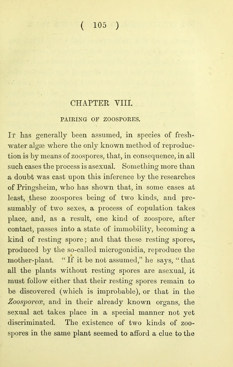 CHAPTER VIII. PAIRING OF ZOOSPORES. It has generally been assumed, in species of fresh- water algse where the only known method of reproduc- tion is by means of zoospores, that, in consequence, in all such cases the process is asexual. Something more than a doubt was cast upon this inference by the researches of Pringsheim, who has shown that, in some cases at least, these zoospores being of two kinds, and pre- sumably of two sexes, a process of copulation takes place, and, as a result, one kind of zoospore, after contact, passes into a state of immobility, becoming a kind of resting spore; and that these resting spores, produced by the so-called microgonidia, reproduce the mother-plant. “ If it be not assumed,” he says, “ that all the plants without resting spores are asexual, it must follow either that their resting spores remain to be discovered (which is improbable), or that in the Zoosporece, and in their already known organs, the sexual act takes place in a special manner not yet discriminated. The existence of two kinds of zoo- spores in the same plant seemed to afford a clue to the