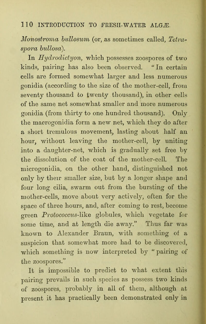 Monostroma bullosum (or, as sometimes called, Tetra- spora bullosa). In Hydrodictyon, which possesses zoospores of two kinds, pairing has also been observed. “ In certain cells are formed somewhat larger and less numerous gonidia (according to the size of the mother-cell, from seventy thousand to twenty thousand), in other cells of the same net somewhat smaller and more numerous gonidia (from thirty to one hundred thousand). Only the macrogonidia form a new net, which they do after a short tremulous movement, lasting about half an hour, without leaving the mother-cell, by uniting into a daughter-net, which is gradually set free by the dissolution of the coat of the mother-cell. The microgonidia, on the other hand, distinguished not only by their smaller size, but by a longer shape and four long cilia, swarm out from the bursting of the mother-cells, move about very actively, often for the space of three hours, and, after coming to rest, become green Protococcus-lilze globules, which vegetate for some time, and at length die away.” Thus far was known to Alexander Braun, with something of a suspicion that somewhat more had to be discovered, which something is now interpreted by “ pairing of the zoospores.” It is impossible to predict to what extent this pairing prevails in such species as possess two kinds of zoospores, probably in all of them, although at present it has practically been demonstrated only in