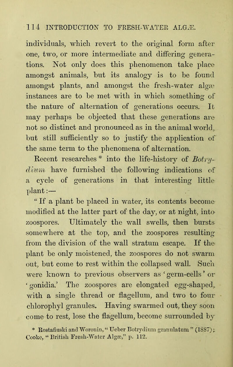 individuals, which revert to the original form after one, two, or more intermediate and differing genera- tions. Not only does this phenomenon take place amongst animals, but its analogy is to be found amongst plants, and amongst the fresh-water algae instances are to be met with in which somethin2; of the nature of alternation of generations occurs. It may perhaps be objected that these generations are not so distinct and pronounced as in the animal world, but still sufficiently so to justify the application of the same term to the phenomena of alternation. Recent researches * into the life-history of Botvy- dium have furnished the following indications of a cycle of generations in that interesting little plant:— “ If a plant be placed in water, its contents become modified at the latter part of the day, or at night, into zoospores. Ultimately the wall swells, then bursts somewhere at the top, and the zoospores resulting from the division of the wall stratum escape. If the plant be only moistened, the zoospores do not swarm out, but come to rest within the collapsed wall. Such were known to previous observers as 1 germ-cells ’ or ‘ gonidia.’ The zoospores are elongated egg-shaped, with a single thread or flagellum, and two to four chlorophyl granules. Having swarmed out, they soon come to rest, lose the flagellum, become surrounded by * RostafiusM and Woronin, “ Ueber Botrydium gramilatum ” (1SS7) ; Cooke, “British Fresh-Water Algrc,” p. 112.