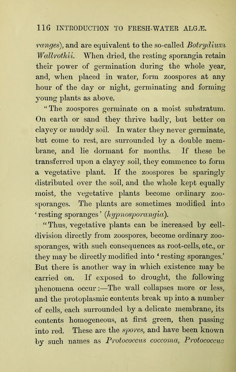 ranges), and are equivalent to the so-called Botrydium Wallrothii. When dried, the resting sporangia retain their power of germination during the whole year, and, when placed in water, form zoospores at any hour of the day or night, germinating and forming- young plants as above. “ The zoospores germinate on a moist substratum. On earth or sand they thrive badly, but better on clayey or muddy soil. In water they never germinate, but come to rest, are surrounded by a double mem- brane, and lie dormant for months. If these be transferred upon a clayey soil, they commence to form a vegetative plant. If the zoospores be sparingly distributed over the soil, and the whole kept equally moist, the vegetative plants become ordinary zoo- sporanges. The plants are sometimes modified into ‘ resting sporanges ’ ('hypnosporangia). “ Thus, vegetative plants can be increased by cell- division directly from zoospores, become ordinary zoo- sporanges, with such consequences as root-cells, etc., or they may be directly modified into ‘ resting sporanges.’ But there is another way in which existence may be carried on. If exposed to drought, the following- phenomena occur:—The wall collapses more or less, and the protoplasmic contents break up into a number of cells, each surrounded by a delicate membrane, its contents homogeneous, at first green, then passing into red. These are the spores, and have been known by such names as Protococcus coccoma, Protococcus