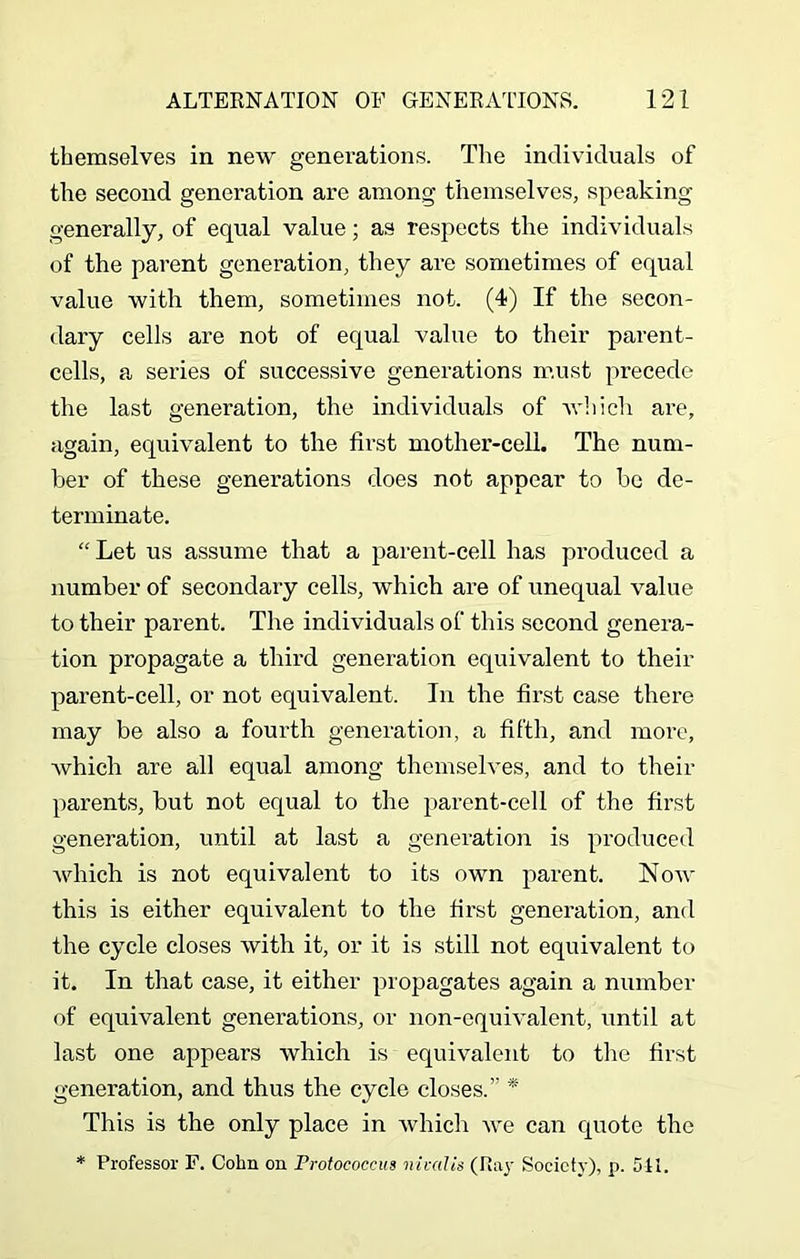 themselves in new generations. The individuals of the second generation are among themselves, speaking generally, of equal value; as respects the individuals of the parent generation, they are sometimes of equal value with them, sometimes not. (4) If the secon- dary cells are not of equal value to their parent- cells, a series of successive generations must precede the last generation, the individuals of which are, again, equivalent to the first mother-cell. The num- ber of these generations does not appear to be de- terminate. “ Let us assume that a parent-cell has produced a number of secondary cells, which are of unequal value to their parent. The individuals of this second genera- tion propagate a third generation equivalent to their parent-cell, or not equivalent. In the first case there may be also a fourth generation, a fifth, and more, Avhich are all equal among themselves, and to their parents, but not equal to the parent-cell of the first generation, until at last a generation is produced which is not equivalent to its own parent. Now this is either equivalent to the first generation, and the cycle closes with it, or it is still not equivalent to it. In that case, it either propagates again a number of equivalent generations, or non-equivalent, until at last one appears which is equivalent to the first generation, and thus the cycle closes.” * This is the only place in which we can quote the * Professor F. Cohn on rrotococcus nivalis (Ray Society), p. 5-11.