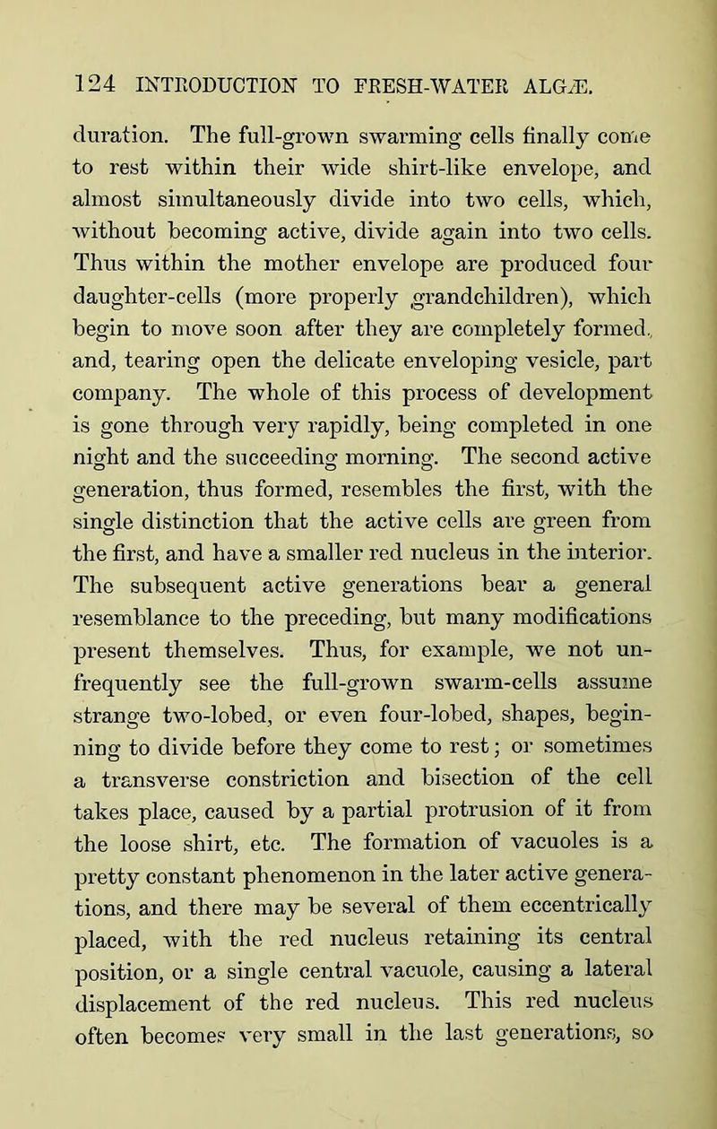 duration. The full-grown swarming cells finally come to rest within their wide shirt-like envelope, and almost simultaneously divide into two cells, which, without becoming active, divide again into two cells. Thus within the mother envelope are produced four daughter-cells (more properly .grandchildren), which begin to move soon after they are completely formed, and, tearing open the delicate enveloping vesicle, part company. The whole of this process of development is gone through very rapidly, being completed in one night and the succeeding morning. The second active generation, thus formed, resembles the first, with the single distinction that the active cells are green from the first, and have a smaller red nucleus in the interior. The subsequent active generations bear a general resemblance to the preceding, but many modifications present themselves. Thus, for example, we not un- frequently see the full-grown swarm-cells assume strange two-lobed, or even four-lobed, shapes, begin- ning to divide before they come to rest; or sometimes a transverse constriction and bisection of the cell takes place, caused by a partial protrusion of it from the loose shirt, etc. The formation of vacuoles is a pretty constant phenomenon in the later active genera- tions, and there may be several of them eccentrically placed, with the red nucleus retaining its central position, or a single central vacuole, causing a lateral displacement of the red nucleus. This red nucleus often become? very small in the last generations, so