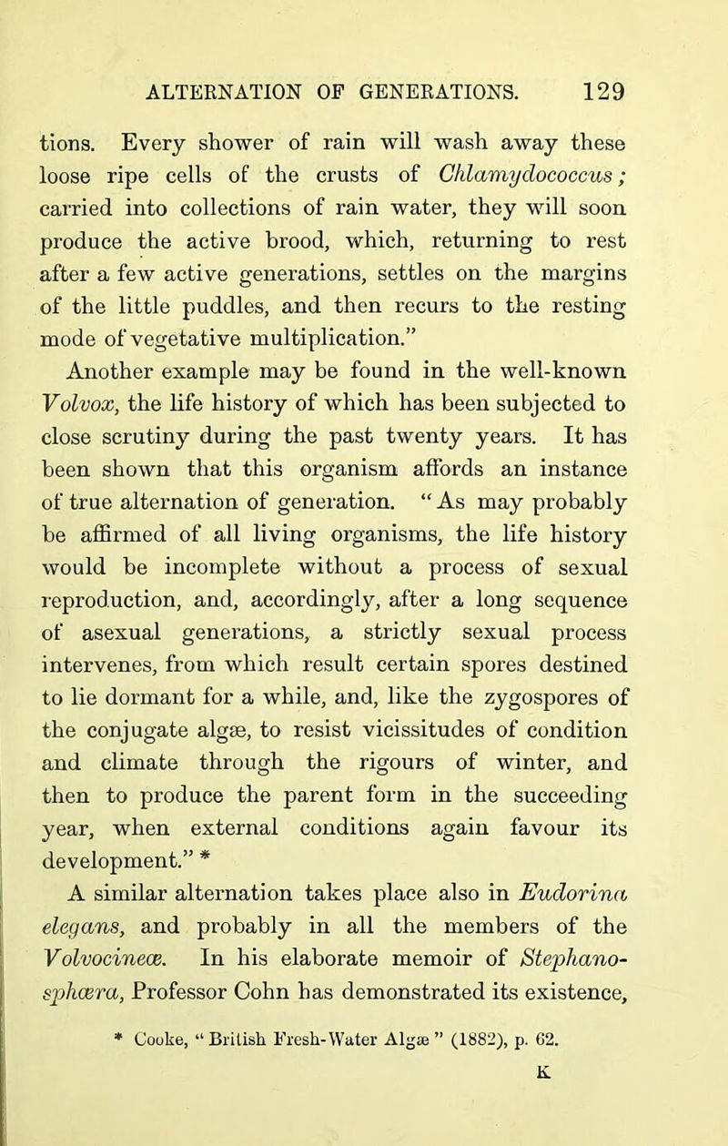 tions. Every shower of rain will wash away these loose ripe cells of the crusts of Cklamydococcus; carried into collections of rain water, they will soon produce the active brood, which, returning to rest after a few active generations, settles on the margins of the little puddles, and then recurs to the resting mode of vegetative multiplication.” Another example may be found in the well-known Volvox, the life history of which has been subjected to close scrutiny during the past twenty years. It has been shown that this organism affords an instance of true alternation of generation. “ As may probably be affirmed of all living organisms, the life history would be incomplete without a process of sexual reproduction, and, accordingly, after a long sequence of asexual generations, a strictly sexual process intervenes, from which result certain spores destined to lie dormant for a while, and, like the zygospores of the conjugate algte, to resist vicissitudes of condition and climate through the rigours of winter, and then to produce the parent form in the succeeding year, when external conditions again favour its development.” * A similar alternation takes place also in Eudorina elegans, and probably in all the members of the Volvocinece. In his elaborate memoir of Stephano- sphcera, Professor Cohn has demonstrated its existence, * Cooke, “British Fresh-Water Algae ” (1882), p. 62. K