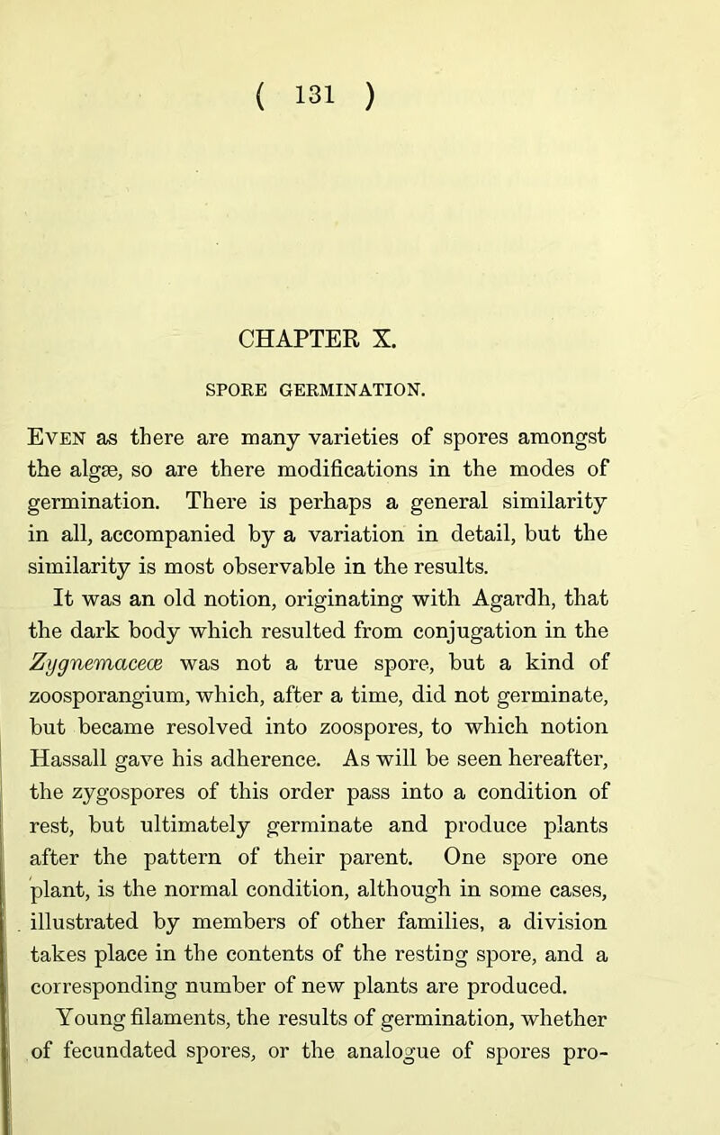 CHAPTER X. SPORE GERMINATION. Even as there are many varieties of spores amongst the algae, so are there modifications in the modes of germination. There is perhaps a general similarity in all, accompanied by a variation in detail, but the similarity is most observable in the results. It was an old notion, originating with Agardh, that the dark body which resulted from conjugation in the Zygnemaceoe was not a true spore, but a kind of zoosporangium, which, after a time, did not germinate, but became resolved into zoospores, to which notion Hassall gave his adherence. As will be seen hereafter, the zygospores of this order pass into a condition of rest, but ultimately germinate and produce plants after the pattern of their parent. One spore one plant, is the normal condition, although in some cases, . illustrated by members of other families, a division takes place in the contents of the resting spore, and a , corresponding number of new plants are produced. Young filaments, the results of germination, whether of fecundated spores, or the analogue of spores pro-