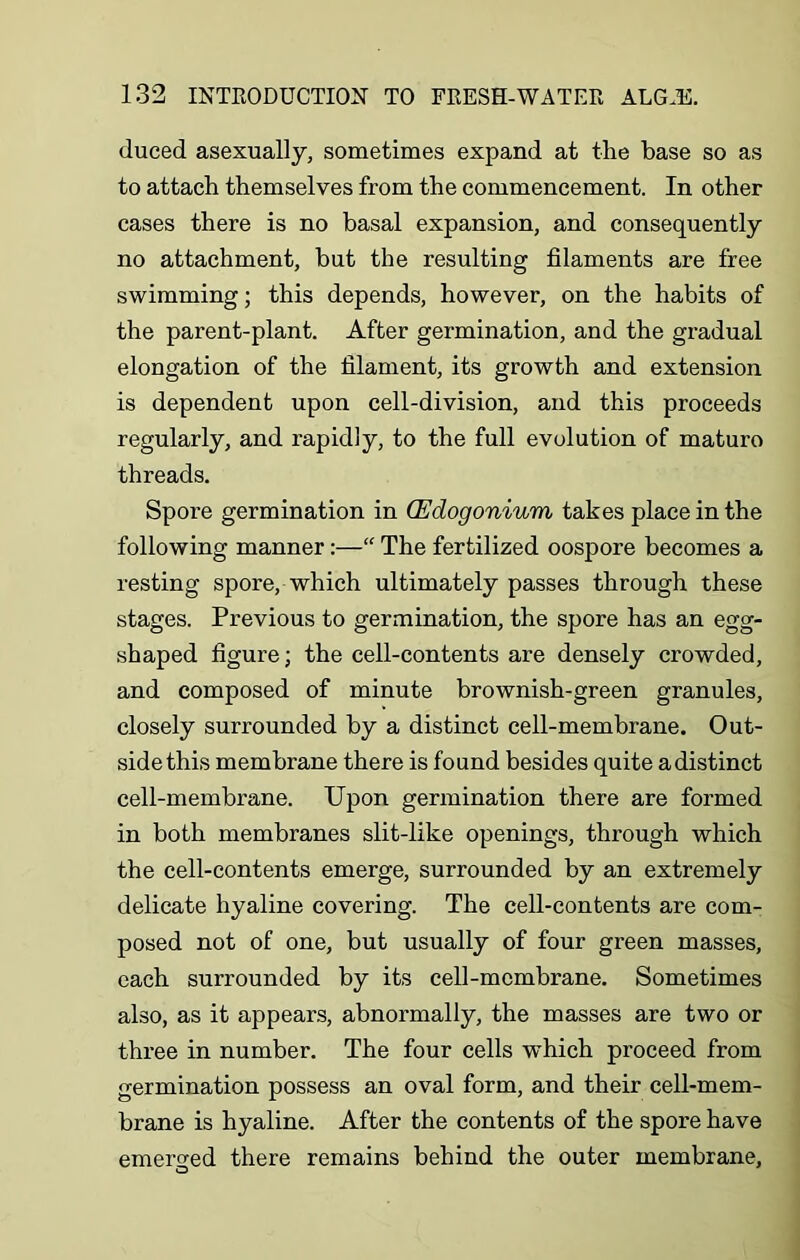 duced asexually, sometimes expand at the base so as to attach themselves from the commencement. In other cases there is no basal expansion, and consequently no attachment, but the resulting filaments are free swimming; this depends, however, on the habits of the parent-plant. After germination, and the gradual elongation of the filament, its growth and extension is dependent upon cell-division, and this proceeds regularly, and rapidly, to the full evolution of maturo threads. Spore germination in (Edogonium takes place in the following manner:—“ The fertilized oospore becomes a resting spore, which ultimately passes through these stages. Previous to germination, the spore has an egg- shaped figure; the cell-contents are densely crowded, and composed of minute brownish-green granules, closely surrounded by a distinct cell-membrane. Out- side this membrane there is found besides quite adistinct cell-membrane. Upon germination there are formed in both membranes slit-like openings, through which the cell-contents emerge, surrounded by an extremely delicate hyaline covering. The cell-contents are com- posed not of one, but usually of four green masses, each surrounded by its cell-membrane. Sometimes also, as it appears, abnormally, the masses are two or three in number. The four cells which proceed from germination possess an oval form, and their cell-mem- brane is hyaline. After the contents of the spore have emerged there remains behind the outer membrane.