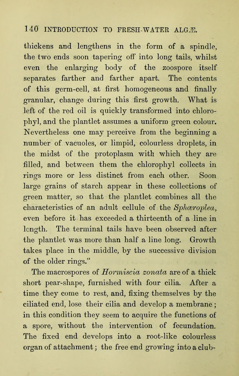 thickens and lengthens in the form of a spindle, the two ends soon tapering off into long tails, whilst even the enlarging body of the zoospore itself separates farther and farther apart. The contents of this germ-cell, at first homogeneous and finally granular, change during this first growth. What is left of the red oil is quickly transformed into chloro- phyl, and the plantlet assumes a uniform green colour. Nevertheless one may perceive from the beginning a number of vacuoles, or limpid, colourless droplets, in the midst of the protoplasm with which they are filled, and between them the chlorophyl collects in rings more or less distinct from each other. Soon large grains of starch appear in these collections of green matter, so that the plantlet combines all the characteristics of an adult cellule of the Sphceroplea, even before it has exceeded a thirteenth of a line in length. The terminal tails have been observed after the plantlet was more than half a line long. Growth takes place in the middle, by the successive division of the older rings.” The macrospores of Hormiscia zonata are of a thick short pear-shape, furnished with four cilia. After a time they come to rest, and, fixing themselves by the ciliated end, lose their cilia and develop a membrane ; in this condition they seem to acquire the functions of a spore, without the intervention of fecundation. The fixed end develops into a root-like colourless organ of attachment; the free end growing into a club-