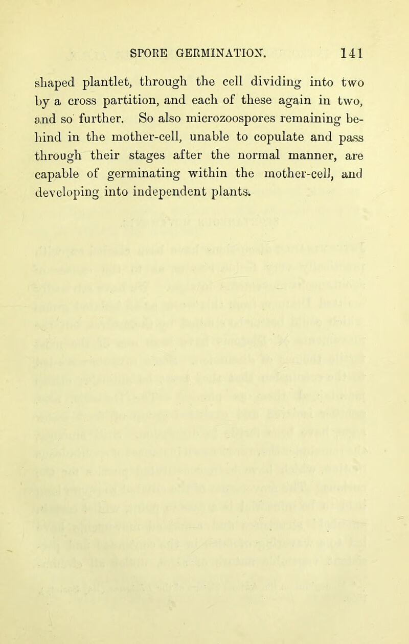 shaped plantlet, through the cell dividing into two by a cross partition, and each of these again in two, and so further. So also microzoospores remaining be- hind in the mother-cell, unable to copulate and pass through their stages after the normal manner, are capable of germinating within the mother-celJ, and developing into independent plants.