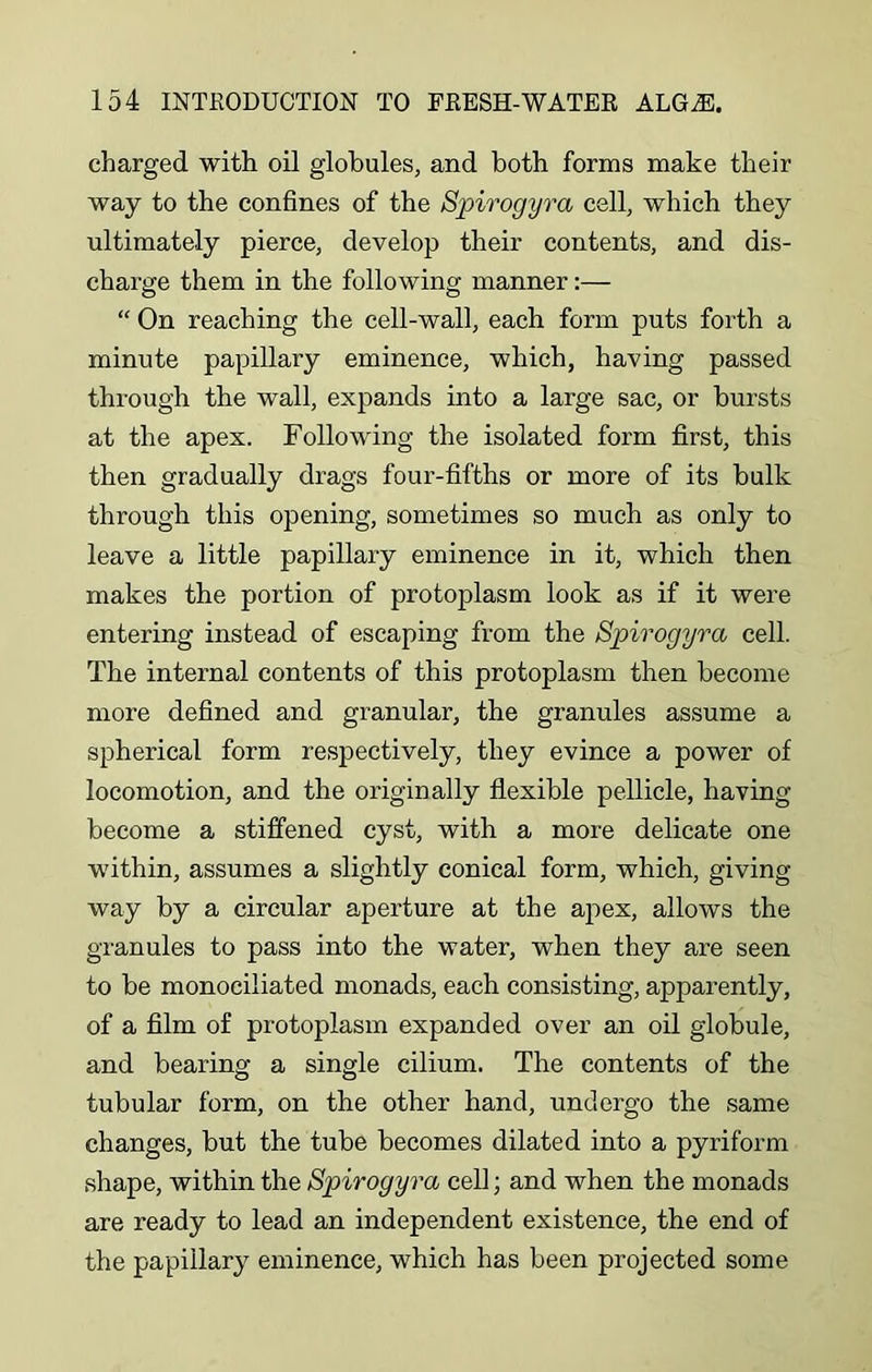 charged with oil globules, and both forms make their way to the confines of the Spirogyra cell, which they ultimately pierce, develop their contents, and dis- charge them in the following manner:— “ On reaching the cell-wall, each form puts forth a minute papillary eminence, which, having passed through the wall, expands into a large sac, or bursts at the apex. Following the isolated form first, this then gradually drags four-fifths or more of its bulk through this opening, sometimes so much as only to leave a little papillary eminence in it, which then makes the portion of protoplasm look as if it were entering instead of escaping from the Spirogyra cell. The internal contents of this protoplasm then become more defined and granular, the granules assume a spherical form respectively, they evince a power of locomotion, and the originally flexible pellicle, having become a stiffened cyst, with a more delicate one within, assumes a slightly conical form, which, giving way by a circular aperture at the apex, allows the granules to pass into the water, when they are seen to be monociliated monads, each consisting, apparently, of a film of protoplasm expanded over an oil globule, and bearing a single cilium. The contents of the tubular form, on the other hand, undergo the same changes, but the tube becomes dilated into a pyriform shape, within the Spirogyra cell; and when the monads are ready to lead an independent existence, the end of the papillary eminence, which has been projected some