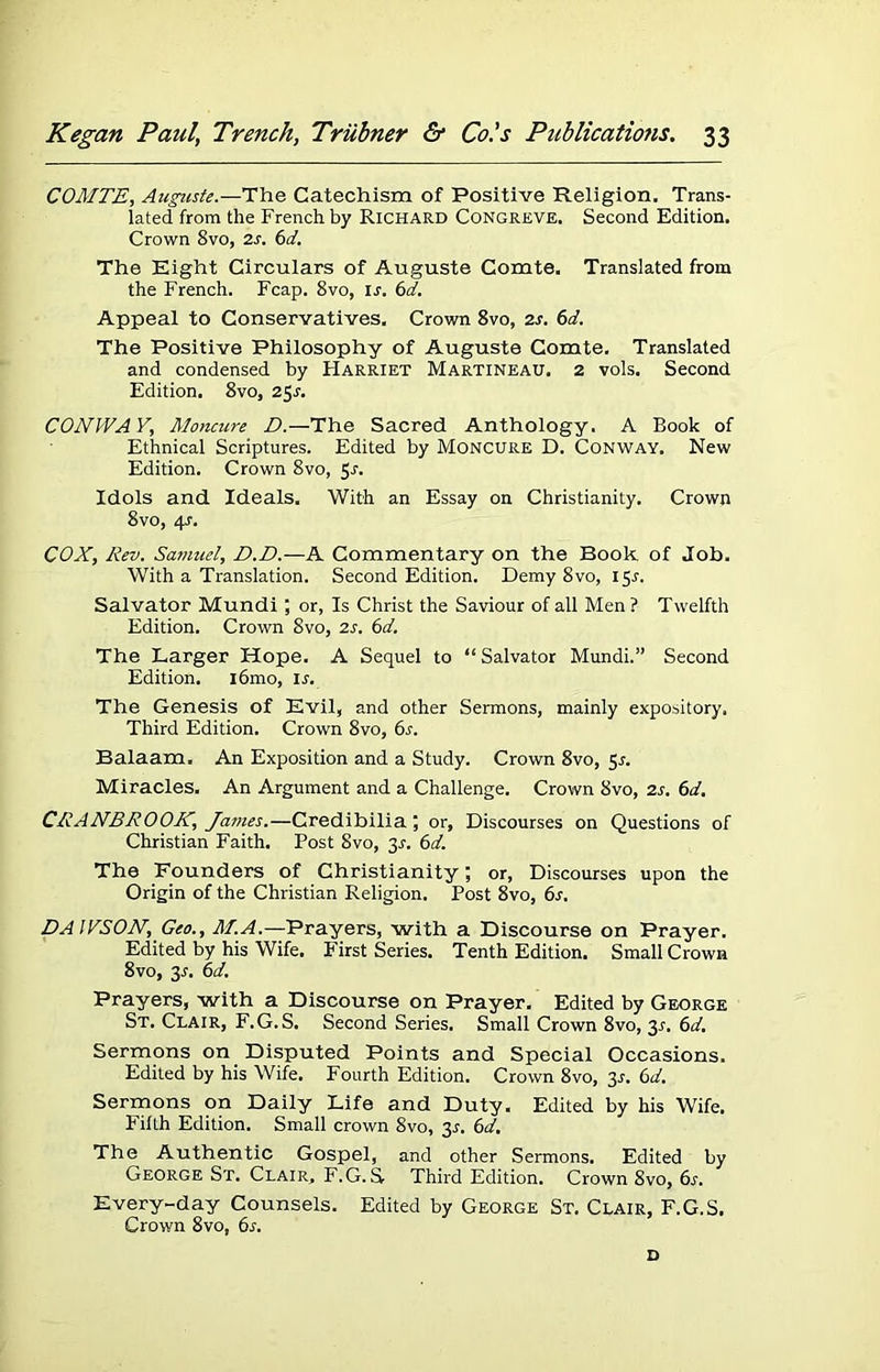 COMTE, Auguste.—The Catechism of Positive Religion. Trans- lated from the French by Richard Congreve. Second Edition. Crown 8vo, is. 6d. The Eight Circulars of Auguste Comte. Translated from the French. Fcap. 8vo, ir. 6d. Appeal to Conservatives. Crown 8vo, is. 6d. The Positive Philosophy of Auguste Comte, Translated and condensed by Harriet Martineau. 2 vols. Second Edition. 8vo, 2$s. CONWAY, Moncure D.—The Sacred Anthology. A Book of Ethnical Scriptures. Edited by Moncure D. Conway. New Edition. Crown 8vo, 5^. Idols and Ideals. With an Essay on Christianity. Crown 8vo, 4s. COX, Rev. Samuel, D.D.— A Commentary on the Book of Job. With a Translation. Second Edition. Demy 8vo, 15^. Salvator Mundi; or, Is Christ the Saviour of all Men ? Twelfth Edition. Crown 8vo, is. 6d. The Larger Hope. A Sequel to “ Salvator Mundi.” Second Edition. i6mo, is. The Genesis of Evil, and other Sermons, mainly expository. Third Edition. Crown 8vo, 6s. Balaam. An Exposition and a Study. Crown 8vo, 55. Miracles. An Argument and a Challenge. Crown 8vo, is. 6d. CRANBROOK, Jatnes.—Credibilia; or, Discourses on Questions of Christian Faith. Post Svo, y. 6d. The Founders of Christianity; or, Discourses upon the Origin of the Christian Religion. Post 8vo, 6s. DAWSON, Geo., M.A.—Prayers, with a Discourse on Prayer. Edited by his Wife. First Series. Tenth Edition. Small Crown 8vo, 31. 6d. Prayers, with a Discourse on Prayer. Edited by George St. Clair, F.G.S. Second Series. Small Crown 8vo, 3s. 6d. Sermons on Disputed Points and Special Occasions. Edited by his Wife. Fourth Edition. Crown 8vo, 31-. 6d. Sermons on Daily Life and Duty. Edited by his Wife. Filth Edition. Small crown 8vo, 3s. 6d. The Authentic Gospel, and other Sermons. Edited by George St. Clair, F.G.S Third Edition. Crown 8vo, 6.?. Every-day Counsels. Edited by George St. Clair, F.G.S. Crown 8vo, 6s. D