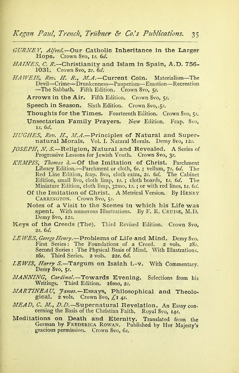 GURNEY,, Alfred.—Our Catholic Inheritance in the Larger Hope. Crown 8vo, ir, 6d. HAINES, C. R.—Christianity and Islam in Spain, A.D. 756- 1031. Crown 8vo, 2s. 6d. HAJVEIS, Rev. H. R., M.A.—Current Coin. Materialism—The Devil—Crime—Drunkenness—Pauperism—Emotion—Recreation —The Sabbath. Fifth Edition. Crown 8vo, 5r. Arrows in the Air. Fifth Edition. Crown 8vo, 5s. Speech in Season. Sixth Edition. Crown 8vo, .$s. Thoughts for the Times. Fourteenth Edition. Crown Svo, 5s. Unsectarian Family Prayers. New Edition. Fcap. Svo, 1 j. 6 d. HUGHES, Rev. H, M.A.—Principles of Natural and Super- natural Morals. Vol. I. Natural Morals. Demy Svo, 12s. JOSEPH, N. S.—Religion, Natural and Revealed. A Series of Progressive Lessons for Jewish Youth. Crown 8vo, 3-f. KEMPIS, Thomas h.—Of the Imitation of Christ. Parchment Library Edition.—Parchment or cloth, 6s. ; vellum, Js. 6d. The Red Line Edition, fcap. 8vo, cloth extra, 2s. 6d. The Cabinet Edition, small Svo, cloth limp, Is. ; cloth boards, Is. 6d. The Miniature Edition, cloth limp, 321110, Ir. ; or with red lines, ij. 6d. Of the Imitation of Christ. A Metrical Version. By Henry Carrington. Crown 8vo, 51-. Notes of a Visit to the Scenes in which his Life was spent. With numerous Illustrations. By F. R. Cruise, M.D. Demy 8vo, 12s. Keys of the Creeds (The). Third Revised Edition. Crown Svo, 2s. 6d. LEWES, George Henry.—Problems of Life and Mind. Demy Svo. First Series: The P'oundations of a Creed. 2 vols. 281-. Second Series : The Physical Basis of Mind. With Illustrations. 16s. Third Series. 2 vols. 22s. 6d. LEWIS, Harry S.—Targum on Isaiah i.-v. With Commentary. Demy 8vo, Sr. MANNING, Cardinal.—Towards Evening. Selections from his Writings. Third Edition. i6mo, 2s. MARTINEAU, James.—Essays, Philosophical and Theolo- gical. 2 vols. Crown 8vo, £1 4^. MEAD, C. M., D.D.—Supernatural Revelation, An Essay con- cerning the Basis of the Christian Faith. Royal 8vo, 141-. Meditations on Death and Eternity. Translated from the German by Frederica Rowan. Published by Her Majesty’s gracious permission. Crown 8vo, 6s.