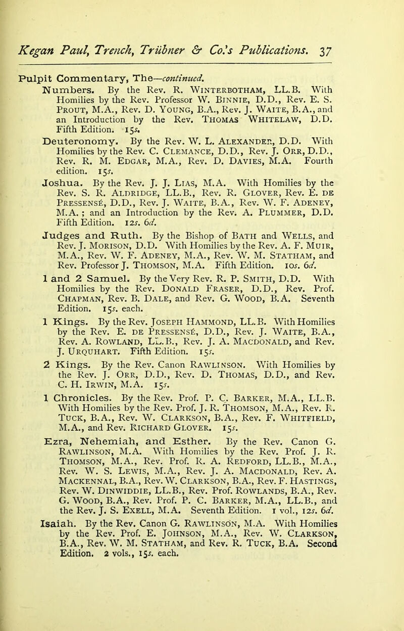 Pulpit Commentary, Th&—continued. Numbers. By the Rev. R. Winterbotham, LL.B. With Homilies by the Rev. Professor W. Binnie, D.D., Rev. E. S. Prout, M.A., Rev. D. Young, B.A., Rev. J. Waite, B.A.,and an Introduction by the Rev. Thomas Whitelaw, D.D. Fifth Edition. ijr. Deuteronomy. By the Rev. W. L. Alexander, D.D. With Homilies by the Rev. C. Clemance, D.D., Rev. J. Orr, D.D., Rev. R. M. Edgar, M.A., Rev. D. Davies, M.A. Fourth edition. 15.1. Joshua. By the Rev. J. J. Lias, M.A. With Homilies by the Rev. S. R. Aldridge, LL.B., Rev. R. Glover, Rev. E. de Pressens£, D.D., Rev. J. Waite, B.A., Rev. W. F. Adeney, M.A. ; and an Introduction by the Rev. A. Plummer, D.D. Fifth Edition. 12s. 6d. Judges and Ruth. By the Bishop of Bath and Wells, and Rev. J. Morison, D.D. With Homilies by the Rev. A. F. Muir, M.A.', Rev. W. F. Adeney, M.A., Rev. W. M. Statham, and Rev. Professor J. Thomson, hi. A. Fifth Edition, ior. 6d. 1 and 2 Samuel. By the Very Rev. R. P. Smith, D.D. With Homilies by the Rev. Donald Fraser, D.D., Rev. Prof. Chapman, Rev. B. Dale, and Rev. G. Wood, B.A. Seventh Edition. 15J. each. 1 Kings. By the Rev. Joseph Hammond, LL.B. With Homilies by the Rev. E. de PressensK, D.D., Rev. J. Waite, B.A., Rev. A. Rowland, LL.B., Rev. J. A. Macdonald, and Rev. J. Urquhart. Fifth Edition. 15J. 2 Kings. By the Rev. Canon Rawlinson. With Homilies by the Rev. J. Orr, D.D., Rev. D. Thomas, D. D., and Rev. C. H. Irwin, M.A. 15.1. I Chronicles. By the Rev. Prof. P. C. Barker, M.A., LL.B. With Homilies by the Rev. Prof. J. R. Thomson, M.A., Rev. R. Tuck, B.A., Rev. W. Clarkson, B.A., Rev. F. Whitfield, M.A., and Rev. Richard Glover. 15.J. Ezra, Nehemiah, and Esther. By the Rev. Canon G. Rawlinson, M.A. With Homilies by the Rev. Prof. J. R. Thomson, M.A., Rev. Prof. R. A. Redford, LL.B., M.A., Rev. W. S. Lewis, M.A., Rev. J. A. Macdonald, Rev. A. Mackennal, B.A., Rev. W. Clarkson, B.A., Rev. F. Hastings, Rev. W. Dinwiddie, LL.B., Rev. Prof. Rowlands, B.A., Rev. G. Wood, B.A., Rev. Prof. P. C. Barker, M.A., LL.B., and the Rev. J. S. Exell, M.A. Seventh Edition. 1 vol., 12s. 6d. Isaiah. By the Rev. Canon G. Rawlinson, M.A. With Homilies by the Rev. Prof. E. Johnson, M.A., Rev. W. Clarkson, B.A., Rev. W. M. Statham, and Rev. R. Tuck, B.A. Second Edition. 2 vols., 15.1. each.