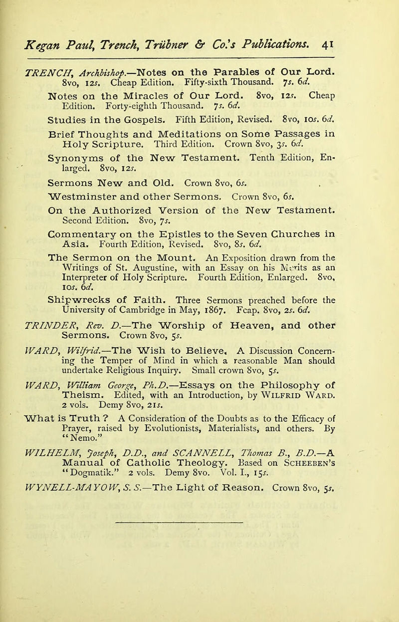 TRENCH, Archbishop.—Notes on the Parables of Our Lord. 8vo, 12s. Cheap Edition. Fifty-sixth Thousand, Js. 6d. Notes on the Miracles of Our Lord. 8vo, I2.r. Cheap Edition. Forty-eighth Thousand. Js. 6d. Studies in the Gospels. Fifth Edition, Revised. 8vo, ior. 6d. Brief Thoughts and Meditations on Some Passages in Holy Scripture. Third Edition. Crown 8vo, 3s. 6d. Synonyms of the New Testament. Tenth Edition, En- larged. 8 vo, 12 s. Sermons New and Old. Crown 8vo, 6s. Westminster and other Sermons. Crown 8vo, 6s. On the Authorized Version of the New Testament. Second Edition. 8vo, Js. Commentary on the Epistles to the Seven Churches in Asia. Fourth Edition, Revised. 8vo, 8s. 6d. The Sermon on the Mount. An Exposition drawn from the Writings of St. Augustine, with an Essay on his Monts as an Interpreter of Holy Scripture. Fourth Edition, Enlarged. 8vo, 1 or. 6d. Shipwrecks of Faith. Three Sermons preached before the University of Cambridge in May, 1867. Fcap. 8vo, 2s. 6d. TRINDER, Rev. D.—The Worship of Heaven, and other Sermons. Crown 8vo, 5s. WARD, Wilfrid.—The Wish to Believe, A Discussion Concern- ing the Temper of Mind in which a reasonable Man should undertake Religious Inquiry. Small crown 8vo, 5r. WARD, William George, Ph.D.—Essays on the Philosophy of Theism. Edited, with an Introduction, by Wilfrid Ward. 2 vols. Demy 8vo, 2ir. What is Truth ? A Consideration of the Doubts as to the Efficacy of Prayer, raised by Evolutionists, Materialists, and others. By “Nemo.” WILHELM, Joseph, D.D., and SCANNELL, Thomas B., B.D.—N Manual of Catholic Theology. Based on Scheeben’s “Dogmatik.” 2 vols. Demy 8vo. Vol. I., 15A WYNELL-MAYOW, S. S'.—The Light of Reason. Crown 8vo, Sr.