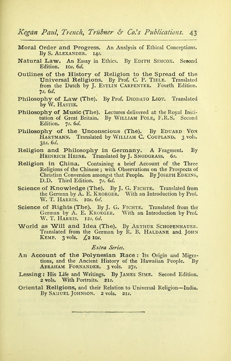 Moral Order and Progress. An Analysis of Ethical Conceptions. By S. Alexander. 145-. Natural Law. An Essay in Ethics. By Edith Simcox. Seeond Edition. 10s. 6d. Outlines of the History of Religion to the Spread of the Universal Religions. By Prof. C. P. Tiele. Translated from the Dutch by J. Estlin Carpenter. Fourth Edition. 7 s. 6d. Philosophy of Law (The). By Prof. Diodato Lioy. Translated by W. Hastie. Philosophy of Music (The). Lectures delivered at the Royal Insti- tution of Great Britain. By William Pole, F.R.S. Second Edition, js. 6d. Philosophy of the Unconscious (The). By Eduard Von Hartmann. Translated by William C. Coupland. 3 vols. 31J. 6d. Religion and Philosophy in Germany. A Fragment. By Heinrich Heine. Translated by J. Snodgrass. 6s. Religion in China. Containing a brief Account of the Three Religions of the Chinese ; with Observations on the Prospects of Christian Conversion amongst that People. By Joseph Edkins, D.D. Third Edition. 7s. 6d. Science of Knowledge (The). By J. G. Fichte. Translated from the German by A. E. Kroeger. With an Introduction by Prof. W. T. Harris. 10s. 6d. Science of Rights (The). By J. G. Fichte. Translated from the German by A. E. Kroeger. With an Introduction by Prof W. T. Harris. 12s. 6d. World as Will and Idea (The). By Arthur Schopenhauer, Translated from the German by R. B. Haldane and John Kemp. 3 vols. £2 10s. Extra Series. An Account of the Polynesian Race : Its Origin and Migra- tions, and the Ancient History of the Hawaiian People. By Abraham Fornander. 3 vols. 27r. Lessing: His Life and Writings. By James Sime. Second Edition, 2 vols. With Portraits. 21 s. Oriental Religions, and their Relation to Universal Religion—India, By Samuel Johnson. 2 vols. 211.