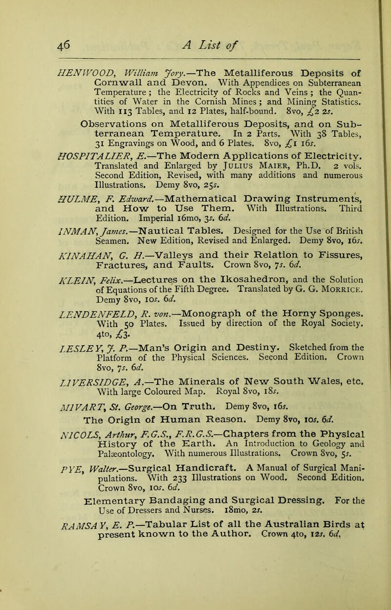 HEN WO OD, William Jory.—The Metalliferous Deposits of Cornwall and Devon. With Appendices on Subterranean Temperature ; the Electricity of Rocks and Veins ; the Quan- tities of Water in the Cornish Mines ; and Mining Statistics. With 113 Tables, and 12 Plates, half-bound. 8vo, £2 2s. Observations on Metalliferous Deposits, and on Sub- terranean Temperature. In 2 Parts. With 38 Tables, 31 Engravings on Wood, and 6 Plates. 8vo, £1 16s. HOSPITALIER, E.—The Modern Applications of Electricity. Translated and Enlarged by Julius Maier, Ph.D. 2 vols. Second Edition, Revised, with many additions and numerous Illustrations. Demy 8vo, 251-. HULME, F. Edward.—Mathematical Drawing Instruments, and How to Use Them. With Illustrations. Third Edition. Imperial i6mo, 3-f. 6d. INMAN, Janies.—Nautical Tables. Designed for the Use of British Seamen. New Edition, Revised and Enlarged. Demy 8vo, 16s. K1NAHAN, G. H.—Valleys and their Relation to Fissures, Fractures, and Faults. Crown 8vo, 7s. 6d. KLEIN, Felix.—Lectures on the Ikosahedron, and the Solution of Equations of the Fifth Degree. Translated by G. G. Morrice. Demy 8vo, ior. 6d. LENDENFELD, R. von.—Monograph of the Horny Sponges. With 50 Plates. Issued by direction of the Royal Society. 4to, £3- LESLEY, J. P.—Man’s Origin and Destiny. Sketched from the Platform of the Physical Sciences. Second Edition. Crown 8vo, 7s. 6d. IHVERSIDGE, A.—The Minerals of New South Wales, etc. With large Coloured Map. Royal 8vo, i8r. MlVART, St. George.—On Truth. Demy 8vo, 16s. The Origin of Human Reason. Demy 8vo, ior. 6d. N1C0LS, Arthur, F.G.S., F.R.G.S.—Chapters from the Physical History of the Earth. An Introduction to Geology and Palaeontology. With numerous Illustrations. Crown 8vo, 5s. PYE, Walter.—Surgical Handicraft. A Manual of Surgical Mani- pulations. With 233 Illustrations on Wood. Second Edition. Crown 8vo, ior. 6d. Elementary Bandaging and Surgical Dressing. For the Use of Dressers and Nurses. l8mo, 2s. RAMSA Y, E. P.—Tabular List of all the Australian Birds at present known to the Author. Crown 4to, 12s. 6d,