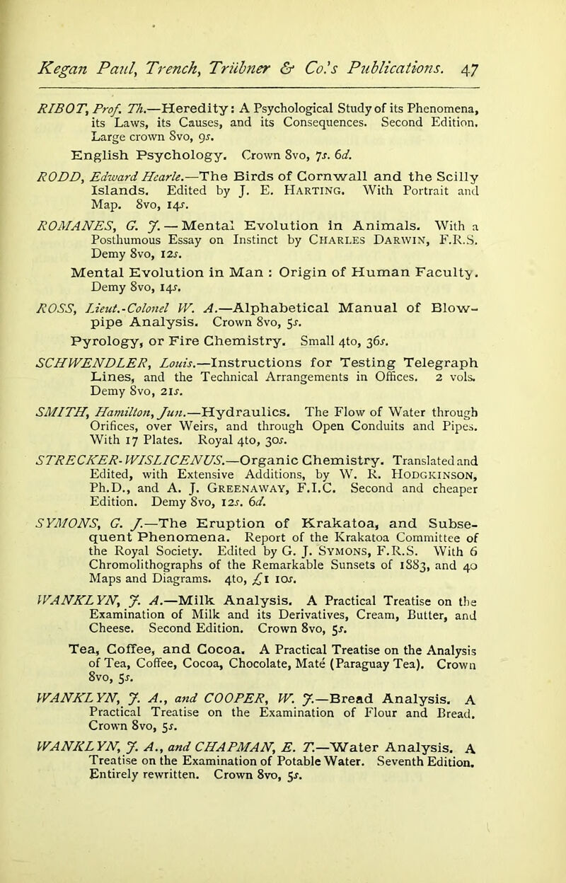 RIBOT, Prof. Th.—Heredity: A Psychological Study of its Phenomena, its Laws, its Causes, and its Consequences. Second Edition. Large crown Svo, gs. English Psychology. Crown Svo, 7r. 6d. RODD, Edward Hcarle.—The Birds of Cornwall and the Scilly Islands. Edited by J. E. PIarting. With Portrait and Map. Svo, 14?. ROMANES, G. J. — Mental Evolution in Animals. With a Posthumous Essay on Instinct by Charles Darwin, F.R.S. Demy 8vo, 12r. Mental Evolution in Man : Origin of Human Faculty. Demy 8vo, 14^. ROSS, lieut.-Colonel W. A.—Alphabetical Manual of Blow- pipe Analysis. Crown 8vo, 5r. Pyrology, or Fire Chemistry. Small 4to, 36r. SCHWENDLER, Louis.—Instructions for Testing Telegraph Lines, and the Technical Arrangements in Offices. 2 vols. Demy Svo, 2is. SMITH, Hamilton, Jun.—Hydraulics. The Flow of Water through Orifices, over Weirs, and through Open Conduits and Pipes. With 17 Plates. Royal 4to, 3or. STRECKER- WISLICENUS.—Organic Chemistry. Translated and Edited, with Extensive Additions, by W. R. EIodgkinson, Ph.D., and A. J. Greenaway, F.I.C. Second and cheaper Edition. Demy 8vo, 12s. 6d. SYMONS, G. J.—The Eruption of Krakatoa, and Subse- quent Phenomena, Report of the Krakatoa Committee of the Royal Society. Edited by G. J. Symons, F.R.S. With 6 Chromolithographs of the Remarkable Sunsets of 1883, and 40 Maps and Diagrams. 4to, £1 10s. WANKLYN, J. A.—Milk Analysis. A Practical Treatise on the Examination of Milk and its Derivatives, Cream, Butter, and Cheese. Second Edition. Crown 8vo, 5r. Tea, Coffee, and Cocoa. A Practical Treatise on the Analysis of Tea, Coffee, Cocoa, Chocolate, Mate (Paraguay Tea). Crown 8vo, Sr. WANKLYN, J. A., and COOPER, W. J.—Bread Analysis. A Practical Treatise on the Examination of Flour and Bread. Crown Svo, 5s. WANKLYN, J. A., and CHAPMAN, E. T.—Water Analysis. A Treatise on the Examination of Potable Water. Seventh Edition. Entirely rewritten. Crown 8vo, Sr.