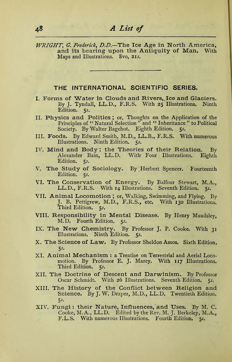 WRIGHT, G. Frederick, D.D.—The Ice Age in North America, and its hearing upon the Antiquity of Man. With Maps and Illustrations. 8vo, 21 s. THE INTERNATIONAL SCIENTIFIC SERIES. I. Forms of Water in Clouds and Rivers,.Ice and Glaciers. By J. Tyndall, LL.D., F.R.S. With 25 Illustrations. Ninth Edition. 5r. II. Physics and Politics ; or, Thoughts on the Application of the Principles of “Natural Selection ” and “ Inheritance ” to Political Society. By Walter Bagehot. Eighth Edition. 5s. III. Foods. By Edward Smith, M.D., LL.B., F.R.S. With numerous Illustrations. Ninth Edition. 5r. IV. Mind and Body: the Theories of their Relation. By Alexander Bain, LL.D. With Four Illustrations. Eighth Edition. Sr. V. The Study of Sociology. By Herbert Spencer. Fourteenth Edition. 5 s. VI. The Conservation of Energy. By Balfour Stewart, M.A., LL.D., F.R.S. With 14 Illustrations. Seventh Edition. 5s. VII. Animal Locomotion ; or, Walking, Swimming, and Flying. By J. B. Pettigrew, M.D., F.R.S., etc. With 130 Illustrations. Third Edition. Sr. VIII. Responsibility in Mental Disease. By Henry Maudsley, M.D. Fourth Edition. 5r. IX. The New Chemistry. By Professor J. P. Cooke. With 31 Illustrations. Ninth Edition. 5r. X. The Science of Law. By Professor Sheldon Amos. Sixth Edition. Sr. XI. Animal Mechanism : a Treatise on Terrestrial and Aerial Loco- motion. By Professor E. J. Marey, With 117 Illustrations. Third Edition. 5r. XII. The Doctrine of Descent and Darwinism. By Professor Oscar Schmidt. With 26 Illustrations. Seventh Edition. 5r, XIII. The History of the Conflict between Religion and Science. By J. W. Draper, M.D., LL.D. Twentieth Edition. 5r. XIV. Fungi: their Nature, Influences, and Uses. By M. C. Cooke, M.A., LL.D. Edited by the Rev. M. J. Berkeley, M.A., F.L.S. With numerous Illustrations. Fourth Edition. Sr.