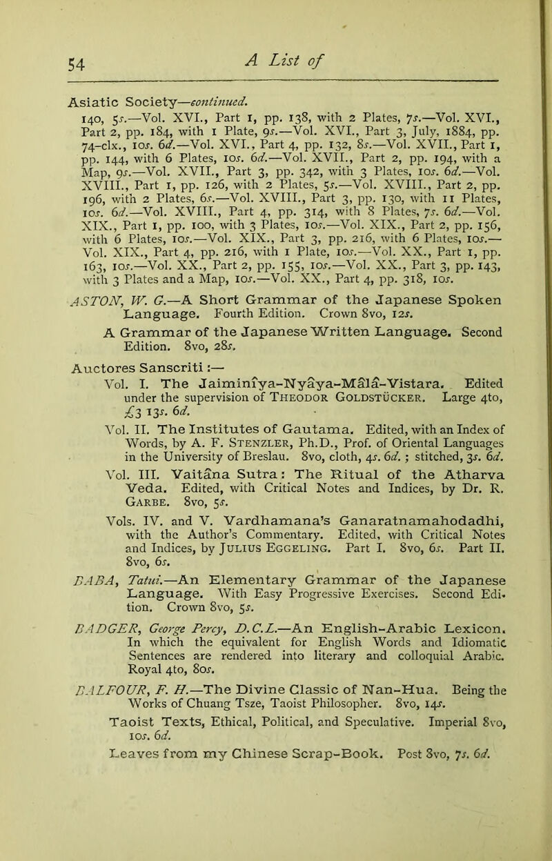 Asiatic Society—continued. 140, 5s.—Vol. XVI., Part X, pp. 138, with 2 Plates, *]s.—Vol. XVI., Part 2, pp. 184, with I Plate, gs.—Vol. XVI., Part 3, July, 1884, pp. 74-clx., ior. 6d.—Vol. XVI., Part 4, pp. 132, 8s.—Vol. XVII., Part 1, pp. 144, with 6 Plates, 10s. 6d.—Vol. XVII., Part 2, pp. 194, with a Map, 9s.—Vol. XVII., Part 3, pp. 342, with 3 Plates, ior. 6d.—-Vol. XVIII., Part 1, pp. 126, with 2 Plates, 5-r.—Vol. XVIII., Part 2, pp. 196, with 2 Plates, 6.c.—Vol. XVIII., Part 3, pp. 130, with 11 Plates, xor. 6d.—Vol. XVIII., Part 4, pp. 314, with 8 Plates, 7s. 6d.—Vol. XIX., Part 1, pp. 100, with 3 Plates, ior.—Vol. XIX., Part 2, pp. 156, with 6 Plates, ior.—Vol. XIX., Part 3, pp. 216, with 6 Plates, 10s.— Vol. XIX., Part 4, pp. 216, with 1 Plate, 10s.—Vol. XX., Part 1, pp. 163, ior.—Vol. XX., Part 2, pp. 155, ior.—Vol. XX., Part 3, pp. 143, with 3 Plates and a Map, ior.—Vol. XX., Part 4, pp. 318, ior. ASTON, W. G.—A Short Grammar of the Japanese Spoken Language. Fourth Edition. Crown 8vo, I2r. A Grammar of the Japanese Written Language. Second Edition. 8vo, 28r. Auctores Sanscriti:— Vol. I. The Jaimimya-Nyaya-MSla-Vistara. Edited under the supervision of Theodor Goldstucker. Large 4to, £3 *3*- Vol. II. The Institutes of Gautama. Edited, with an Index of Words, by A. F. Stenzler, Ph.D., Prof, of Oriental Languages in the University of Breslau. 8vo, cloth, 4s. 6d. ; stitched, 3s. 6d. Vol. III. Vaitana Sutra: The Ritual of the Atharva Veda. Edited, with Critical Notes and Indices, by Dr. R. Garbe. 8vo, 5r. Vols. IV. and V. Vardhamana’s Ganaratnamahodadhi, with the Author’s Commentary. Edited, with Critical Notes and Indices, by Julius Eggeling. Part I. 8vo, 6s. Part II. 8vo, 6s. BABA, Tatui.—An Elementary Grammar of the Japanese Language. With Easy Progressive Exercises. Second Edi. tion. Crown 8vo, 5.?. BADGER, George Percy, D.C.L.—An English-Arabic Lexicon. In which the equivalent for English Words and Idiomatic Sentences are rendered into literary and colloquial Arabic. Royal 4to, 8or. BALFOUR, F. H.—The Divine Classic of Nan-Hua. Being the Works of Chuang Tsze, Taoist Philosopher. 8vo, 14^. Taoist Texts, Ethical, Political, and Speculative. Imperial Svo, 1 or. 6 d. Leaves from my Chinese Scrap-Book. Post Svo, 7s. 6d.